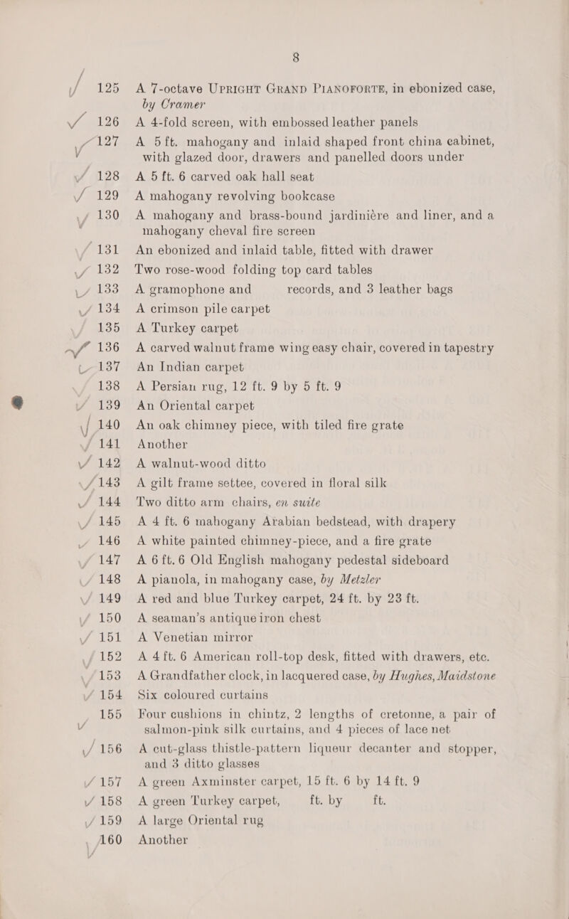 A 7-octave UPRIGHT GRAND PIANOFORTE, in ebonized case, by Cramer A 4-fold sereen, with embossed leather panels A 5ft. mahogany and inlaid shaped front china eabinet, with glazed door, drawers and panelled doors under A 5 ft. 6 carved oak hall seat A mahogany revolving bookcase A mahogany and brass-bound jardiniére and liner, and a mahogany cheval fire screen An ebonized and inlaid table, fitted with drawer Two rose-wood folding top card tables A gramophone and records, and 3 leather bags A crimson pile carpet A Turkey carpet A carved walnut frame wing easy chair, covered in tapestry An Indian carpet A Persian rug, 12 ft. 9 by 5 ft. 9 An Oriental carpet An oak chimney piece, with tiled fire grate Another A walnut-wood ditto A gilt frame settee, covered in floral silk Two ditto arm chairs, en sudte A 4 ft. 6 mahogany Arabian bedstead, with drapery A white painted chimney-piece, and a fire grate A 6ft.6 Old English mahogany pedestal sideboard A pianola, in mahogany case, by Metzler A red and blue Turkey carpet, 24 ft. by 23 ft. A seaman’s antique iron chest A Venetian mirror A 4ft.6 American roll-top desk, fitted with drawers, etc. A Grandfather clock, in lacquered case, by Hughes, Maidstone Six coloured curtains Four cushions in chintz, 2 lengths of cretonne, a pair of salmon-pink silk curtains, and 4 pieces of lace net A cut-glass thistle-pattern liqueur decanter and stopper, and 3 ditto glasses | A green Axminster carpet, 15 ft. 6 by 14 ft. 9 A green Turkey carpet, ft. by ft. A large Oriental rug Another