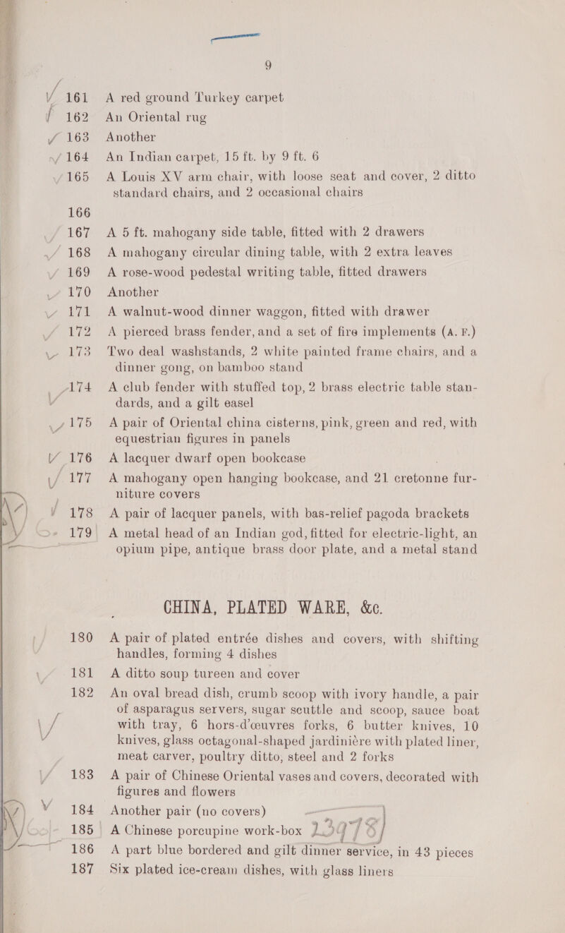    180 181 182 183 184 185 186 187 ‘manana 9 A red ground Turkey carpet An Oriental rug Another An Indian carpet, 15 ft. by 9 ft. 6 A Louis XV arm chair, with loose seat and cover, 2 ditto standard chairs, and 2 occasional chairs A 5 ft. mahogany side table, fitted with 2 drawers A mahogany circular dining table, with 2 extra leaves A rose-wood pedestal writing table, fitted drawers Another A walnut-wood dinner waggon, fitted with drawer A pierced brass fender, and a set of fire implements (A. F.) Two deal washstands, 2 white painted frame chairs, and a dinner gong, on bamboo stand A club fender with stuffed top, 2 brass electric table stan- dards, and a gilt easel A pair of Oriental china cisterns, pink, green and red, with equestrian figures in panels A lacquer dwarf open bookcase A mahogany open hanging bookcase, and 21 cretonne fur- — niture covers | A. pair of lacquer panels, with bas-relief pagoda brackets A metal head of an Indian god, fitted for electric-light, an opium pipe, antique brass door plate, and a metal stand CHINA, PLATED WARE, &amp;c. A pair of plated entrée dishes and covers, with shifting handles, forming 4 dishes A ditto soup tureen and cover An oval bread dish, crumb scoop with ivory handle, a pair of asparagus servers, sugar scuttle and scoop, sauce boat with tray, 6 hors-d’ceuvres forks, 6 butter knives, 10 knives, glass octagonal-shaped jardiniére with plated liner, meat carver, poultry ditto, steel and 2 forks A pair of Chinese Oriental vases and covers, decorated with figures and flowers ie Be at AO A Chinese porcupine work-box LY me eiigal CX st A part blue bordered and gilt dinner service, in 43 pieces Six plated ice-cream dishes, with glass liners