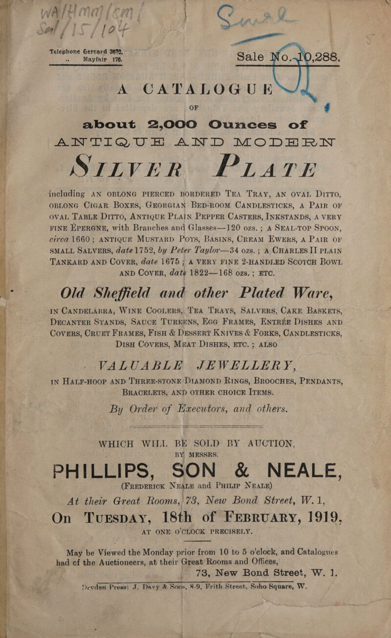 OSS + a eae s Swe      Telephone Gerrard 3879,~ - ae Mayfair 170.  A CATALOGU K ™~-2#, OF ¢ about 2,000 Ounces of Aa Oe. AID MODERN STLVER PLATE including AN OBLONG PIERCED BORDERED TEA TRAY, AN OVAL DITTO, OBLONG CiGAR BoxEs, GEORGIAN BED-ROOM CANDLESTICKS, A PAIR OF OVAL TABLE DITTO, ANTIQUE PLAIN PEPPER CASTERS, INKSTANDS, A VERY FINE EPERGNE, with Branches and Glasses—120 ozs. ; A SEAL-TOP Spoon, circa 1660; ANTIQUE MustaRD Ports, Basins, CREAM EWweErs, A PAIR OF SMALL SALVERS, date 1752, by Peter Taylor —34 ozs.; A CHARLES II PLAIN TANKARD AND Cover, date 1675 ; A VERY FINE 2-HANDLED ScoTcH Bow1 AND COVER, dati 1822—168 ozs. ; BTC. Old Sheffield and other Plated Ware, IN CANDELABRA, WINE CooLers, TEA TRAYS, SALVERS, CAKE BASKETS, DECANTER STANDS, SAUCE TUREENS, Eca FRAMES, ENTREE DISHES AND Covers, Crurt Framgs, FrsH &amp; DESSERT KNIVES &amp; FoRKS, CANDLESTICKS, DisH Covers, MBAt DISHES, ETC. ; ALSO VALUABLE JHWELLERY, IN HALF-HOOP AND THREE-STONE DIAMOND RINGS, BROOCHES, PENDANTS, BRACELETS, AND OTHER CHOICE ITEMS. By Order of Executors, and others.   WHICH WILL BE SOLD BY AUCTION, BY MESSRS. PHILLIPS, SON &amp; NEALE, Pec vac NEALE and Puitip NEALE) | At their Great Rooms, 73, New Bond Street, W.1, On TurEspay, 18th of FEBRUARY, 1919. AT ONE O'CLOCK PRECISELY. May be Viewed the Monday prior from 10 to 5 o’clock, and Catalogues ed of the Auctioneers, at their Great Rooms and Offices, _ 73, New Bond Street, W. 1. Devden Press: J. Davy &amp; opr 8-9, Frith Street, Soho Square, W.