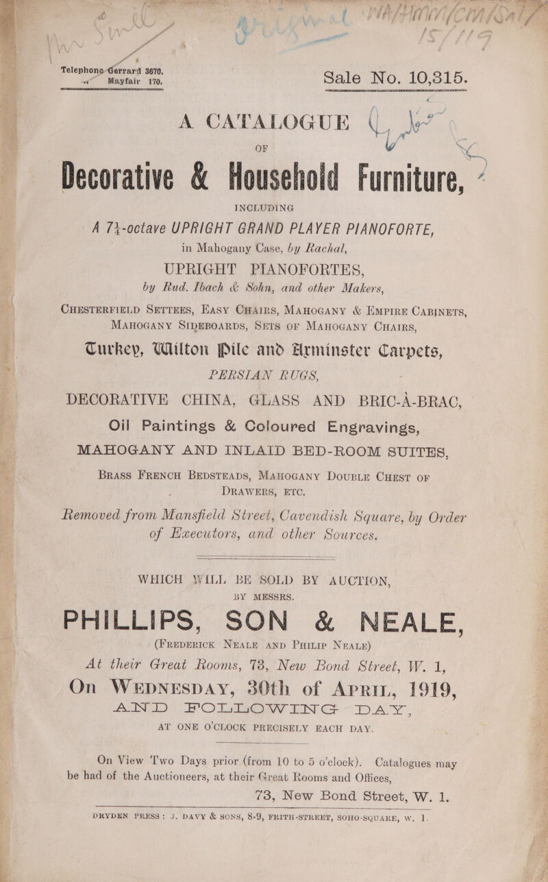 Pr ea erner rt) OF TCE NN ELI ERO I ty rhacre he AS MEN te LT ERO teu OL AIRES CTT psn osa MAMAN Aa Deol ay “ST Ey eo 4 Bs  scaly | p as Ly, hy i ah ye ot a Telephone Gerrard 3670, ba Mayfair 170. Sale No. 10,31 O.  A CATALOGUE Ly ee, OF 8 Decorative &amp; Household Furniture, “ INCLUDING A 7%-octave UPRIGHT GRAND PLAYER PIANOFORTE, in Mahogany Case, by Rachal, UPRIGHT PIANOFORTES, by Rud. [bach &amp; Sohn, and other Makers, ne CHESTERFIELD SETTEES, Easy Cains, MAHOGANY &amp; Empire CABINETS, 3 MAHOGANY SIDEBOARDS, SETS OF MAHOGANY CHAIRS, Turkey, Wilton Pile and Hrminster Carpets, | PERSIAN RUGS, DECORATIVE CHINA, GLASS AND BRIC-A-BRAG, Oil Paintings &amp; Coloured Engravings, MAHOGANY AND INLAID BED-ROOM SUITES, a BRASS FRENCH BEDSTEADS, MAHOGANY DousLe CHEST OF DRAWERS, ETC. Removed from Mansfield Street, Cavendish Square, by Order of Hxecutors, and other Sources.   WHICH WILL BE SOLD BY AUCTION, BY MESSRS. PHILLIPS, SON &amp; NEALE, BD NEALE AND Puitip NEALE) At their Great Rooms, 78, New Bond Street, Weed On WEDNESDAY, 30th of Aprin, 1919, (ATTN DD | EPC Fea ay INT GF TERA INE  AT ONE O'CLOCK PRECISELY EACH DAY. ! a On View Two Days prior (from 10 to 5 o’clock). Catalogues may : p be had of the Auctioneers, at their Great Rooms and Offices, ie 73, New Bond Street, W. 1. ie   DRYDEN PRESS: J. DAVY &amp; SONS, 8-9, FRITH-STREET, SOHO-SQUARE, Ww. 1.  