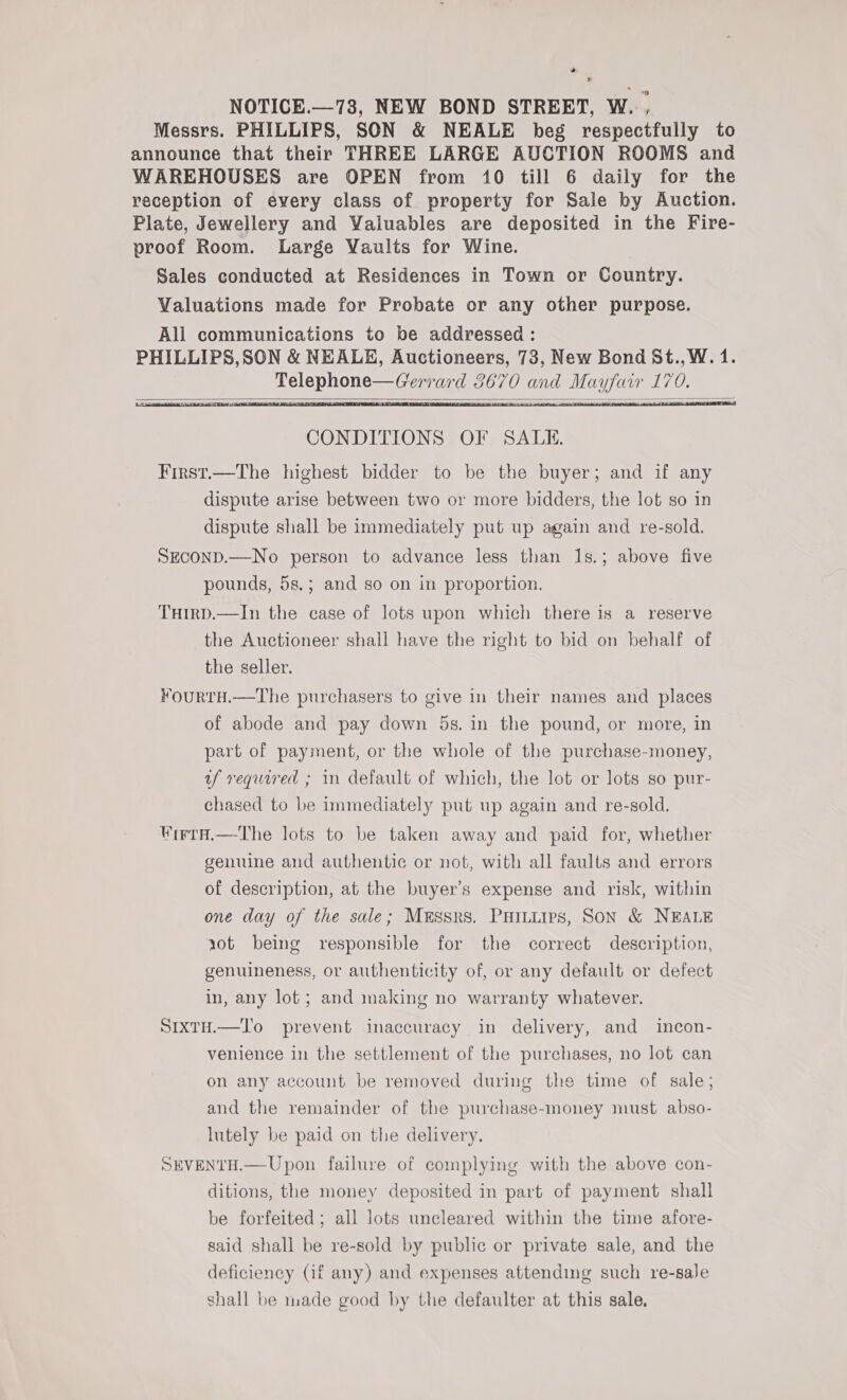 * oa NOTICE.—738, NEW BOND STREET, W., Messrs. PHILLIPS, SON &amp; NEALE beg respectfully to announce that their THREE LARGE AUCTION ROOMS and WAREHOUSES are OPEN from 10 till 6 daily for the reception of every class of property for Sale by Auction. Plate, Jewellery and Valuables are deposited in the Fire- proof Room. Large Vaults for Wine. Sales conducted at Residences in Town or Country. Valuations made for Probate or any other purpose. All communications to be addressed : PHILLIPS,SON &amp; NEALE, Auctioneers, 73, New Bond St., W. 1. Telephone—Gerrard 3670 and Mayfair 170.      CONDITIONS OF SALE. First.—The highest bidder to be the buyer; and if any dispute arise between two or more bidders, the lot so in dispute shall be immediately put up again and re-sold. SECOND.—No person to advance less than 1s.; above five pounds, 5s.; and so on in proportion. THtrD.—In the case of lots upon which there is a reserve the Auctioneer shall have the right to bid on behalf of the seller. ¥ourtTH.—tThe purchasers to give in their names and places of abode and pay down 5s. in the pound, or more, in part of payment, or the whole of the purchase-money, uf required ; in default of which, the lot or lots so pur- chased to be immediately put up again and re-sold. WrrrH.—tThe lots to be taken away and paid for, whether genuine and authentic or not, with all faults and errors of description, at the buyer’s expense and risk, within one day of the sale; Messrs. Paitiips, Son &amp; NEALE 10t being responsible for the correct description, genuineness, or authenticity of, or any default or defect in, any lot; and making no warranty whatever. SixtH.—To prevent inaccuracy in delivery, and incon- venience in the settlement of the purchases, no lot can on any account be removed during the time of sale; and the remainder of the purchase-money must abso- lutely be paid on the delivery. SEVENTH.—Upon failure of complying with the above con- ditions, the money deposited in part of payment shall be forfeited; all lots uncleared within the time afore- said shall be re-sold by public or private sale, and the deficiency (if any) and expenses attending such re-sale shall be made good by the defaulter at this sale,