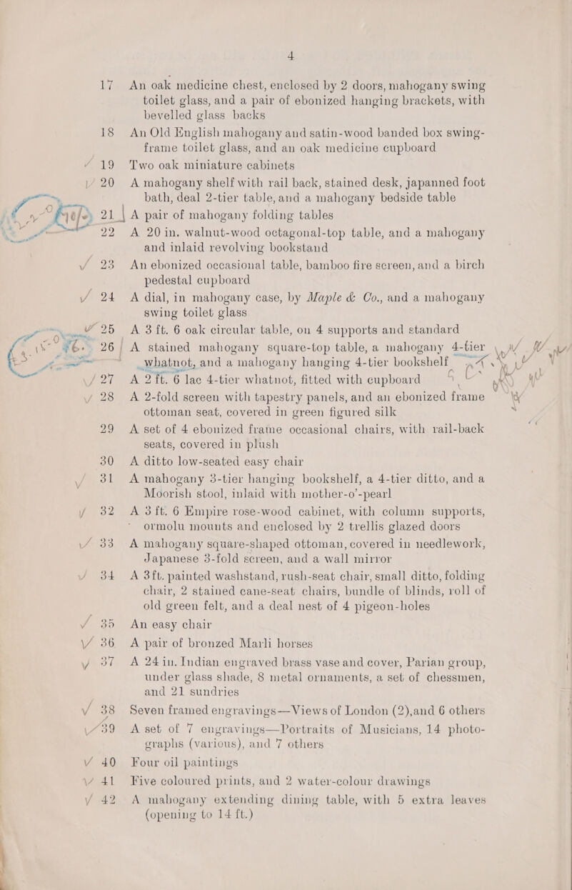  18 € | oll aD 36. 4 An oak medicine chest, enclosed by 2 doors, mahogany swing toilet glass, and a pair of ebonized hanging brackets, with bevelled glass backs An Old English mahogany and satin-wood banded box swing- frame toilet glass, and an oak medicine cupboard Two oak miniature cabinets A mahogany shelf with rail back, stained desk, Japanned foot bath, deal 2-tier table, and a mahogany bedside table A pair of mahogany folding tables A 20 in. walnut-wood octagonal-top table, and a mahogany and inlaid revolving bookstand An ebonized occasional table, bamboo fire screen, and a birch pedestal cupboard A dial, in mahogany case, by Maple &amp; Co., and a mahogany swing toilet glass A 3 ft. 6 oak circular table, ou 4 supports and standard _Whatnot, and a mahogany hanging 4-tier bookshelf WA : Bo INA A 2 ft. 6 lac 4-tier whatnot, fitted with cupboard 1 L Ht A 2-fold screen with tapestry panels, and an ebonized frame ottoman seat, covered in green figured silk A set of 4 ebonized frame occasional chairs, with rail-back seats, covered in plush A ditto low-seated easy chair A mahogany 3-tier hanging bookshelf, a 4-tier ditto, and a Moorish stool, inlaid with mother-o’-pearl A 3 ft. 6 Empire rose-wood cabinet, with column supports, ormolu mounts and enclosed by 2 trellis glazed doors A mahogany square-shaped ottoman, covered in needlework, Japanese 3-fold screen, and a wall mirror A 3ft. painted washstand, rush-seat chair, small ditto, folding chair, 2 stained cane-seat chairs, bundle of blinds, roll of old green felt, and a deal nest of 4 pigeon-holes An easy chair A pair of bronzed Marli horses A 24 in, Indian engraved brass vase and cover, Parian group, under glass shade, 8 metal ornaments, a set of chessmen, and 21 sundries Seven framed engravings— Views of London (2),and 6 others A set of 7 engravings—VPortraits of Musicians, 14 photo- graphs (various), and 7 others Four oil paintings Five coloured prints, and 2 water-colour drawings A mahogany extending dining table, with 5 extra leaves (opening to 14 ft.) 
