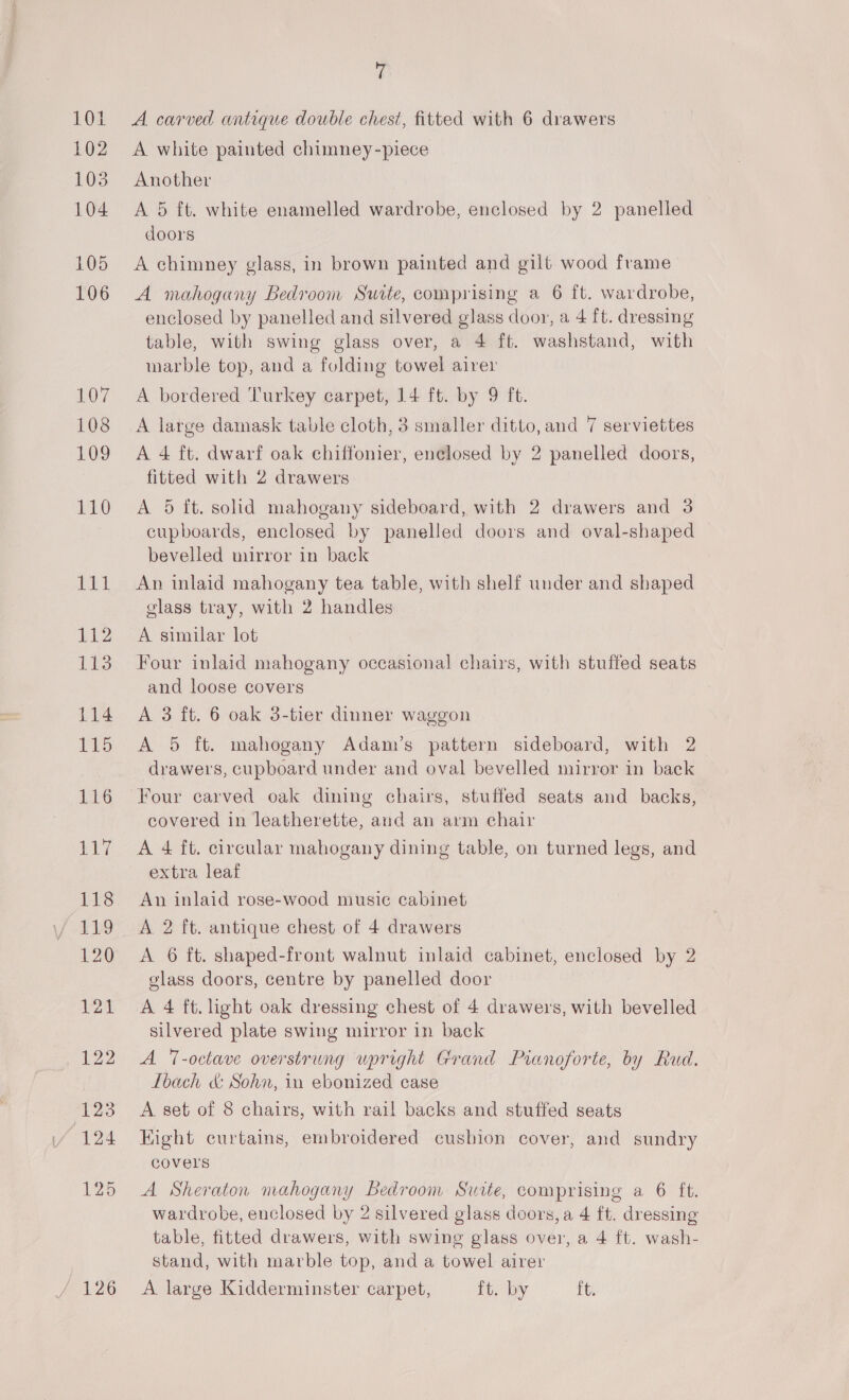 101 102 103 104 105 106 107 108 109 110 faa hi 113 114 115 116 1p 118 11.9 120 121 12 123 124 125 126 ‘i A carved antique double chest, fitted with 6 drawers A white painted chumney-piece Another A 5 ft. white enamelled wardrobe, enclosed by 2 panelled doors A chimney glass, in brown painted and gilt wood frame A mahogany Bedroom Suite, comprising a 6 ft. wardrobe, enclosed by panelled and silvered glass door, a 4 ft. dressing table, with swing glass over, a 4 ft. washstand, with marble top, and a fulding towel airer A bordered Turkey carpet, 14 ft. by 9 ft. A large damask table cloth, 3 smaller ditto, and 7 serviettes A 4 ft. dwarf oak chiffonier, enclosed by 2 panelled doors, fitted with 2 drawers A 5 it. solid mahogany sideboard, with 2 drawers and 3 cupboards, enclosed by panelled doors and oval-shaped bevelled mirror in back An inlaid mahogany tea table, with shelf under and shaped glass tray, with 2 handles A similar lot Four inlaid mahogany occasional chairs, with stuffed seats and loose covers A 3 ft. 6 oak 3-tier dinner waggon A 5 ft. mahogany Adam’s pattern sideboard, with 2 drawers, cupboard under and oval bevelled mirror in back covered in leatherette, and an arm chair A 4 ft. circular mahogany dining table, on turned legs, and extra leaf An inlaid rose-wood musie cabinet A 2 ft. antique chest of 4 drawers A 6 ft. shaped-front walnut inlaid cabinet, enclosed by 2 glass doors, centre by panelled door A 4 ft. light oak dressing chest of 4 drawers, with bevelled silvered plate swing mirror in back A T-octave overstrung upright Grand Pianoforte, by Rud. Ibach &amp; Sohn, in ebonized case A. set of 8 chairs, with rail backs and stuffed seats Eight curtains, embroidered cushion cover, and sundry covers A Sheraton mahogany Bedroom Suite, comprising a 6 ft. wardrobe, enclosed by 2 silvered glass doors, a 4 ft. dressing table, fitted drawers, with swing glass over, a 4 ft. wash- stand, with marble top, and a towel airer A large Kidderminster carpet, ft. by ft.