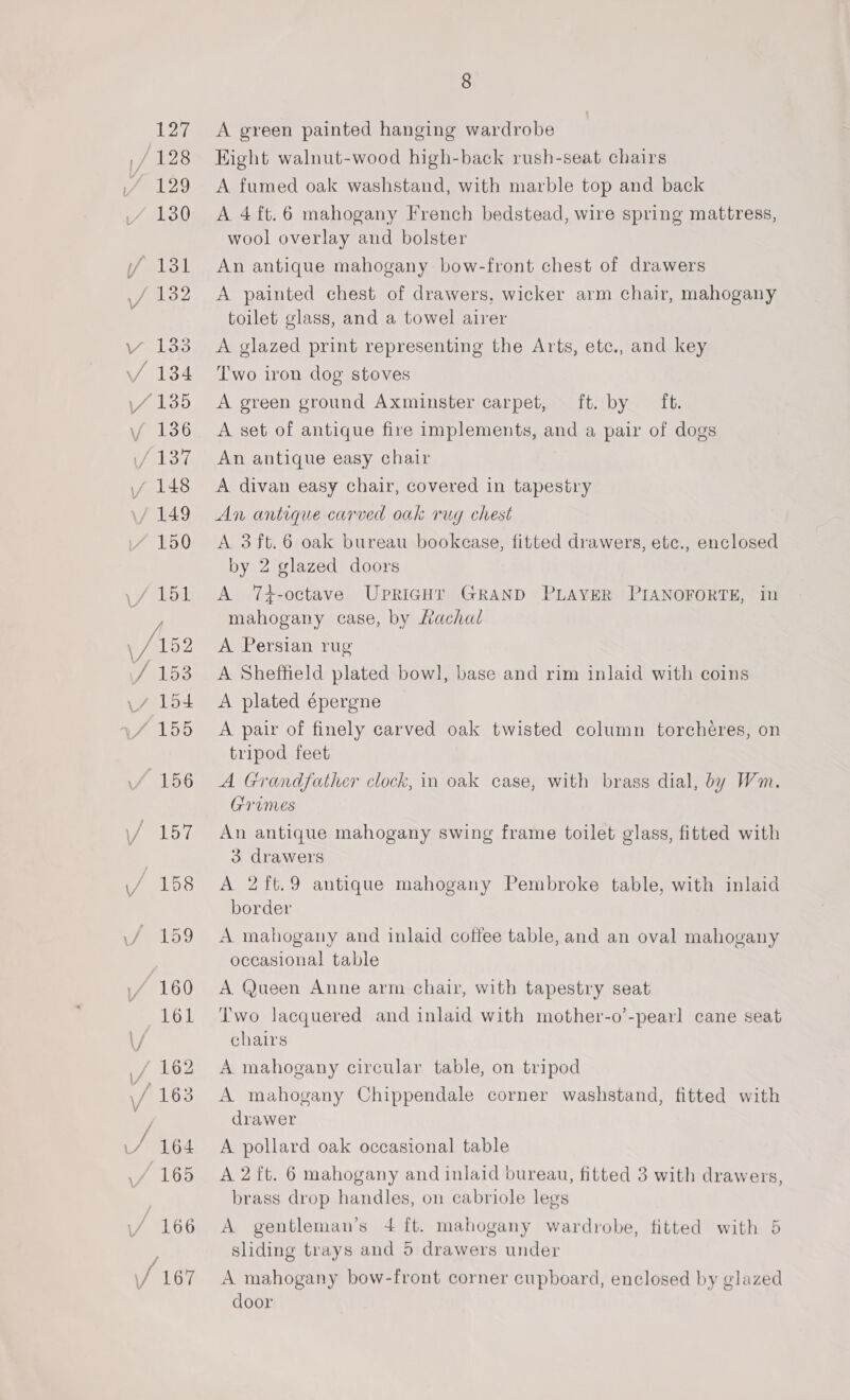127 8 A green painted hanging wardrobe Eight walnut-wood high-back rush-seat chairs A fumed oak washstand, with marble top and back A 4ft.6 mahogany French bedstead, wire spring mattress, wool overlay and bolster An antique mahogany bow-front chest of drawers A painted chest of drawers, wicker arm chair, mahogany toilet glass, and a towel airer A glazed print representing the Arts, etc., and key Two iron dog stoves A green ground Axminster carpet, ft. by ft. A set of antique fire implements, and a pair of dogs An antique easy chair A divan easy chair, covered in tapestry An antique carved oak rug chest A 3ft.6 oak bureau bookcase, fitted drawers, etc., enclosed by 2 glazed doors A 7T+-octave UPRIGHT GRAND PLAYER PIANOFORTE, in mahogany case, by Lachal A Persian rug A Sheffield plated bowl, base and rim inlaid with coins A plated épergne A pair of finely carved oak twisted column torchéres, on tripod feet A Grandfather clock, in oak case, with brass dial, by Wm. Granes An antique mahogany swing frame toilet glass, fitted with 3 drawers A 2ft.9 antique mahogany Pembroke table, with inlaid border A mahogany and inlaid coffee table, and an oval mahogany occasional table A Queen Anne arm chair, with tapestry seat Two lacquered and inlaid with mother-o’-pearl cane seat chairs A mahogany circular table, on tripod A mahogany Chippendale corner washstand, fitted with drawer A pollard oak occasional table A 2 ft. 6 mahogany and inlaid bureau, fitted 3 with drawers, brass drop handles, on cabriole legs A gentleman’s 4 ft. mahogany wardrobe, fitted with 5 sliding trays and 5 drawers under A mahogany bow-front corner cupboard, enclosed by glazed door