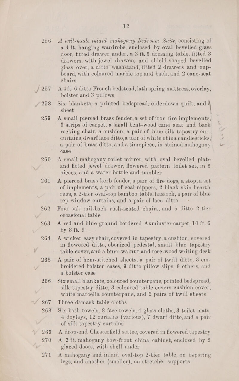 261 265 266 12 A well-made inlaid mahogany Bedroom Suite, consisting of a 4 ft. hanging wardrobe, enclosed by oval bevelled glass door, fitted drawer under, a 3 ft. 6 dressing table, fitted 3 drawers, with jewel drawers and shield-shaped bevelled glass over, a ditto washstand, fitted 2 drawers and cup- board, with coloured marble top and back, and 2 cane-seat chairs A 4ft. 6 ditto French bedstead, lath spring mattress, overlay, bolster and 3 pillows Six blankets, a printed bedspread, eiderdown quilt, a4 sheet A small pierced brass fender, a set of iron fire implements, 3 strips of carpet, a small bent-wood cane seat and back rocking chair, a cushion, a pair of blue silk tapestry cur- curtains,dwarf lace ditto,a pair of white china candlesticks, a pair of brass ditto, and a timepiece, in stained mahogany case A small mahogany toilet mirror, with oval bevelled plate and fitted jewel drawer, flowered pattern toilet set, in 6 pieces, and a water bottle and tumbler A pierced brass kerb fender, a pair of fire dogs, a stop, a set of adults a pair of coal nippers, 2 black skin hearth rugs, a 2-tier oval-top bamboo table, hassock, a pair of blue rep window curtains, and a pair of lace ditto Four oak rail-back rush-seated chairs, and a ditto 2-tier occasional table A red and blue ground bordered Axminster carpet, 10 ft. 6 by 8 ft. 9 A wicker easy chair, covered in tapestry, a cushion, covered in flowered ditto, ebonized pedestal, small blue tapestry table cover, and a burr-walnut and rose-wood writing desk A pair of hem-stitched sheets, a pair of twill ditto, 3 em- broidered bolster cases, 9 ditto pillow slips, 6 others, and a bolster case Six small blankets, coloured counterpane, printed bedspread, silk tapestry ditto, 3 coloured table covers, cushion cover, white marcella counterpane, and 2 pairs of twill sheets Three damask table cloths Six bath towels, 8 face towels, 4 glass cloths, 3 toilet mats, 4 doyleys, 12 curtains (various), 7 dwarf ditto, and a pair of silk tapestry curtains A drop-end Chesterfield settee, covered in flowered tapestry A 3 ft. mahogany bow-front china cabinet, enclosed by 2 glazed doors, with shelf under A mahogany and inlaid oval-top 2-tier table, on tapering legs, and another (smaller), on stretcher supports