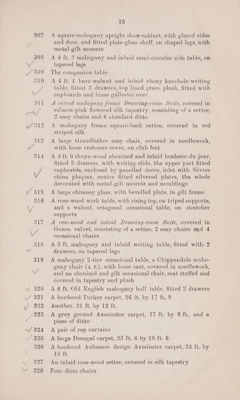 307 -—/ 324 325 15 A square mahogany upright show cabinet, with glazed sides and door, and fitted plate-glass shelf, on shaped legs, with metal-gilt mounts A 4 ft. 3 mahogany and inlaid semi-circular side table, on tapered legs The companion table A 4 ft. 4 burr-walnut and inlaid ebony kneehole writing table, fitted 3 drawers, top lined green plush, fitted with cupboards and brass galleries over A carved mahogany frame Drawing-room Surte, covered in salmon-pink flowered silk tapestry, consisting of a settee, 2 easy chairs and 6 standard ditto A mabogany frame square-back settee, covered in red striped silk A large Grandfather easy chair, covered in needlework, with loose cretonne cover, on club feet A 4 ft. 6 thuya-wood ebonized and inlaid bonheur-du-jour, fitted 3 drawers, with writing slide, the upper part fitted cupboards, enclosed by panelled doors, inlet with Sevres china plaques, centre fitted silvered plates, the whole decorated with metal-gilf mounts and mouldings A large chimney glass, with bevelled plate, in gilt frame A rose-wood work table, with rising top, on tripod supports, and a walnut octagonal occasional table, on stretcher supports A vrose-wood and inlaid Drawing-room Suite, covered in Genoa velvet, consisting of a settee, 2 easy chairs and 4 occasional chairs A 3 ft. mahogany and inlaid writing table, fitted with- 2 drawers, on tapered legs A mahogany 2-tier occasional table, a Chippendale maho- gany chair (A.F.), with loose seat, covered in needlework, and an ebonized and gilt occasional chair, seat stuffed and covered in tapestry and plush A 6 ft. Old English mahogany hall table, fitted 2 drawers A bordered Turkey carpet, 26 ft. by 17 ft. 9 Another, 21 ft. by 12 ft. A grey ground Axminster carpet, 17 ft. by 9 ft., and a piece of ditto A pair of rep curtains A large Donegal carpet, 23 ft. 6 by 18 ft. 6 A bordered Aubusson design Axminster carpet, 24 ft. by nD tt. | An inlaid rose-wood settee, covered in silk tapestry Four ditto chairs