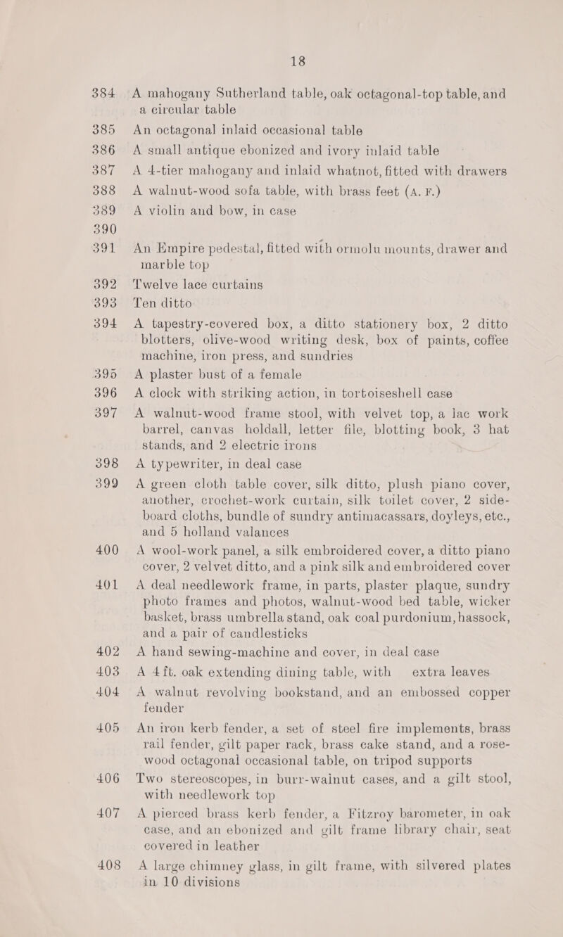 384 385 386 387 388 389 390 OoL 392 393 394 399 396 OT 398 399 400 401 402 403 404 405 406 407 408 18 A mahogany Sutherland table, oak octagonal-top table, and a circular table An octagonal inlaid occasional table A small antique ebonized and ivory inlaid table A 4-tier mahogany and inlaid whatnot, fitted with drawers A walnut-wood sofa table, with brass feet (A. F.) A violin and bow, in case An Empire pedestal, fitted with ormolu mounts, drawer and marble top Twelve lace curtains Ten ditto A. tapestry-eovered box, a ditto stationery box, 2 ditto blotters, olive-wood writing desk, box of paints, coffee machine, iron press, and sundries A plaster bust of a female A clock with striking action, in tortoiseshell case A walnut-wood frame stool, with velvet top, a lac work barrel, canvas holdall, letter file, blotting book, 3 hat stands, and 2 electric irons A typewriter, in deal case A green cloth table cover, silk ditto, plush piano cover, another, crochet-work curtain, silk toilet cover, 2 side- board cloths, bundle of sundry antimacassars, doyleys, etc., and 5 holland valances A wool-work panel, a silk embroidered cover, a ditto piano cover, 2 velvet ditto, and a pink silk and embroidered cover A deal needlework frame, in parts, plaster plaque, sundry photo frames and photos, walnut-wood bed table, wicker basket, brass umbrella stand, oak coal purdonium, hassock, and a pair of candlesticks A hand sewing-machine and cover, in deal case A 4ft. oak extending dining table, with extra leaves A walnut revolving bookstand, and an embossed copper fender An iron kerb fender, a set of steel fire implements, brass rail fender, gilt paper rack, brass cake stand, and a rose- wood octagonal occasional table, on tripod supports Two stereoscopes, in burr-wainut cases, and a gilt stool, with needlework top A pierced brass kerb fender, a Fitzroy barometer, in oak case, and an ebonized and gilt frame library chair, seat covered in leather A large chimney glass, in gilt frame, with silvered plates in 10 divisions