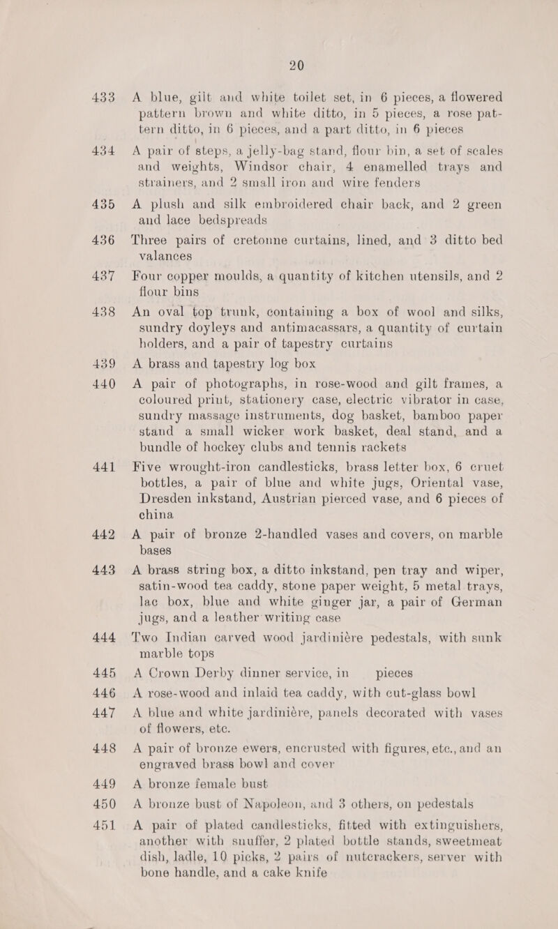 433 434 435 436 437 438 439 440 441 442 443 444 445 4.46 447 448 449 450 451 20 A blue, gilt and white toilet set, in 6 pieces, a flowered pattern brown and white ditto, in 5 pieces, a rose pat- tern ditto, in 6 pieces, and a part ditto, in 6 pieces A pair of steps, a jelly-bag stand, flour bin, a set of scales and weights, Windsor chair, 4 enamelled trays and strainers, and 2 small iron and wire fenders A plush and silk embroidered chair back, and 2 green and lace bedspreads Three pairs of cretonne curtains, lined, and 3 ditto bed valances Four copper moulds, a quantity of kitchen utensils, and 2 flour bins An oval top trunk, containing a box of wool and silks, sundry doyleys and antimacassars, a quantity of curtain holders, and a pair of tapestry curtains A brass and tapestry log box A pair of photographs, in rose-wood and gilt frames, a coloured print, stationery case, electric vibrator in case, sundry massage instruments, dog basket, bamboo paper stand a small wicker work basket, deal stand, and a bundle of hockey clubs and tennis rackets Five wrought-iron candlesticks, brass letter box, 6 cruet bottles, a pair of blue and white jugs, Oriental vase, Dresden inkstand, Austrian pierced vase, and 6 pieces of china A pair of bronze 2-handled vases and covers, on marble bases A brass string box, a ditto inkstand, pen tray and wiper, satin-wood tea caddy, stone paper weight, 5 metal trays, lac box, blue and white ginger jar, a pair of German jugs, and a leather writing case Two Indian carved wood jardiniére pedestals, with sunk marble tops A Crown Derby dinner service, in pieces A rose-wood and inlaid tea caddy, with cut-glass bowl A blue and white jardiniére, panels decorated with vases of flowers, ete. A pair of bronze ewers, encrusted with figures, etc., and an engraved brass bowl and cover A bronze female bust A bronze bust of Napoleon, and 3 others, on pedestals A pair of plated candlesticks, fitted with extinguishers, another with snuffer, 2 plated bottle stands, sweetmeat dish, ladle, 10 picks, 2 pairs of nutcrackers, server with bone handle, and a cake knife