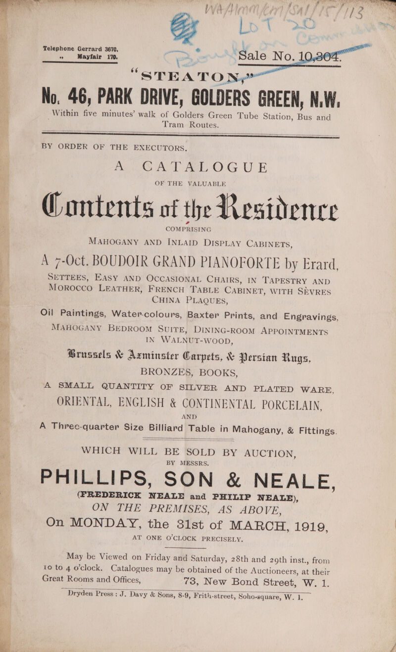    Telephone Gerrard 3670, Pe ° Mayfair 170.  STEATONS No. 46, PARK DRIVE, GOLDERS GREEN, NW. Within five minutes’ walk of Golders Green Tube Station, Bus and Tram Routes.   BY ORDER OF THE EXECUTORS. ROG AT Bel, OG U E OF THE VALUABLE Qontents of the Residence COMPRISING MAHOGANY AND INLAID DISPLAY CABINETS, A 7-Oct. BOUDOIR GRAND PIANOFORTE by Erard, SETTEES, EASY AND OCCASIONAL CHAIRS, IN TAPESTRY AND Morocco LEATHER, FRENCH TABLE CABINET, WITH SEVRES CHINA PLAQUES, Oil Paintings, Water-colours, Baxter Prints, and Engravings MAHOGANY BEDROOM SUITE, DINING-ROOM APPOINTMENTS IN WALNUT-WOOD, Brussels &amp; Agminsier Carpets, &amp; Persian Rugs, | BRONZES, BOOKS, A SMALL QUANTITY OF SILVER AND PLATED WARE, ORIENTAL, ENGLISH &amp; CONTINENTAL PORCELAIN, AND A Three-quarter Size peer Table in Mahogany, &amp; Fittings. b)   WHICH WILL a SOLD BY AUCTION, MESSRS. PHILLIPS, SON &amp; NEALE, (FREDERICK ee and PHILIP NEALE), ON THE PREMISES, AS ABOVE, On MONDAY, the 81st of MARCH, 1919, AT ONE O'CLOCK PRECISELY. May be Viewed on Friday and Saturday, 28th and 2oth inst., from Great Rooms and Offices, 73, New Bond Street, W. 1. ~ Dryden Press: J. Davy &amp; Sons, 8-9, Frith-street, Soho-square, W. 1.    