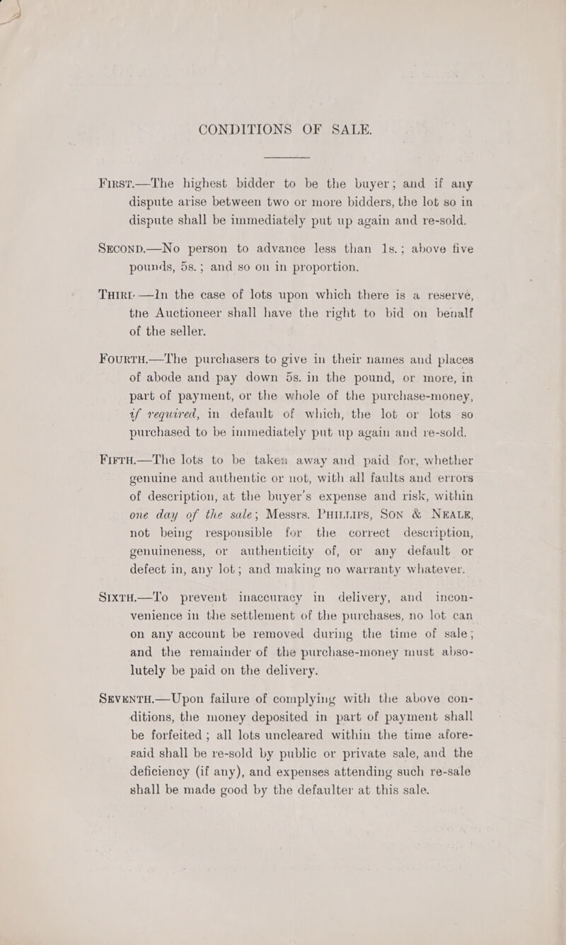 CONDITIONS OF SALE. First.—The highest bidder to be the buyer; and if any dispute arise between two or more bidders, the lot so in dispute shall be immediately put up again and re-sold. SECOND.—No person to advance less than 1s.; above five pounds, 5s.; and so on in proportion. THIRt- —In the case of lots wpon which there is a reserve, the Auctioneer shall have the right to bid on benalf of the seller. Fourtu.—The purchasers to give in their names and places of abode and pay down 5s. in the pound, or more, in part of payment, or the whole of the purchase-money, uf required, in default of which, the lot or lots so purchased to be immediately put up again and re-sold. Frrru.—The lots to be taken away and paid for, whether genuine and authentic or not, with all faults and errors of description, at the buyer's expense and risk, within one day of the sale; Messrs. PHILIPS, SON &amp; NEALE, not being responsible for the correct description, genuineness, or authenticity of, or any default or defect in, any lot; and making no warranty whatever. SrxrH.—To prevent imaccuracy in delivery, and incon- venience in the settlement of the purchases, no lot can on any account be removed during the time of sale; and the remainder of the purchase-money must abso- lutely be paid on the delivery. SEVENTH.— Upon failure of complying with the above con- ditions, the money deposited in part of payment shall be forfeited ; all lots uncleared within the time afore- said shall be re-sold by public or private sale, and the deficiency (if any), and expenses attending such re-sale shall be made good by the defaulter at this sale.