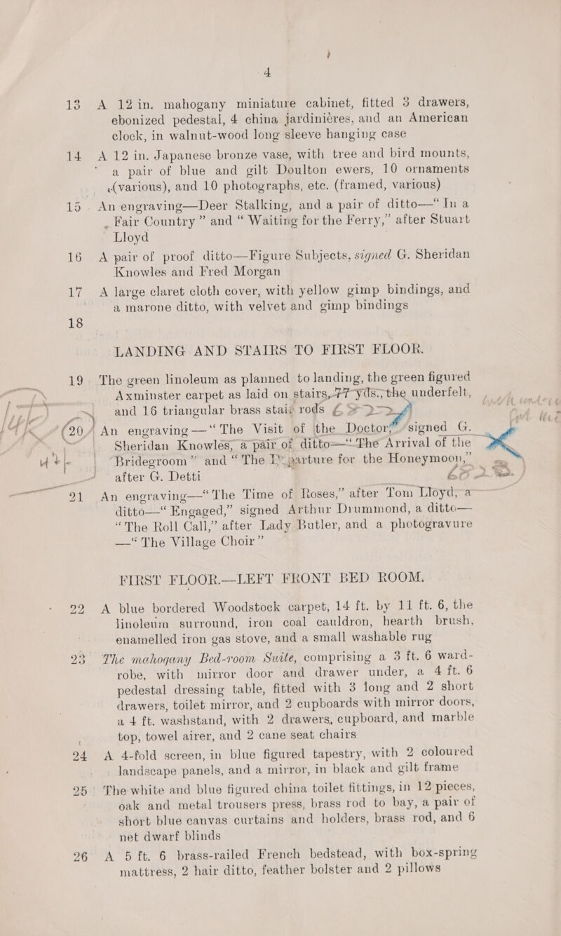 ig (20 24 4 A 12in. mahogany miniature cabinet, fitted 3 drawers, ebonized pedestal, 4 china jardiniéres, and an American clock, in walnut-wood Jong sleeve hanging case a pair of blue and gilt Doulton ewers, 10 ornaments (various), and 10 photographs, ete. (framed, various) _ Fair Country ” and “ Waiting for the Ferry,” after Stuart Lloyd | A pair of proof ditto—Figure Subjects, signed G. Sheridan Knowles and Fred Morgan a marone ditto, with velvet and gimp bindings LANDING AND STAIRS TO FIRST FLOOR. The green linoleum as planned to landing, the green figured Axminster carpet as laid on stairs,77-yds,, the underfelt, and 16 triangular brass stai# rods £ &gt; D-3f1 an a Bridegroom” and “The D-parture for the Honeymoon,” An engraving—‘“ The Time of Roses,” after Tom Lloyd, a ditto— Engaged,” signed Arthur Drummond, a ditto— “The Roll Call,” after Lady Butler, and a photogravure —-“ The Village Choir” FIRST FLOOR.—-LEFIT FRONT BED ROOM.  A blue bordered Woodstock carpet, 14 ft. by 11 ft. 6, the linoleum surround, iron coal cauldron, hearth brush, enamelled iron gas stove, and a small washable rug robe, with mirror door and drawer under, a 4 TiS pedestal dressing table, fitted with 3 long and 2 short drawers, toilet mirror, and 2 cupboards with mirror doors, a 4 ft. washstand, with 2 drawers, cupboard, and marble top, towel airer, and 2 cane seat chairs A 4-fold screen, in blue figured tapestry, with 2 coloured landscape panels, and a mirror, in black and gilt frame oak and metal trousers press, brass rod to bay, a pair of short blue canvas curtains and holders, brass rod, and 6 net dwarf blinds A 5 ft. 6 brass-railed French bedstead, with box-spring mattress, 2 hair ditto, feather bolster and 2 pillows