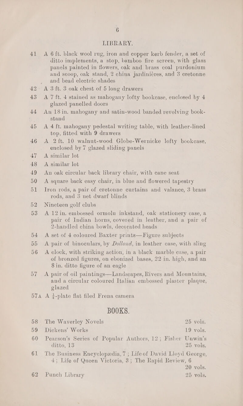 4] pe © bo 57 57A 58 59 60 61 62 6 LIBRARY. A 6 ft. black wool rug, iron and copper kerb fender, a set of ditto implements, a stop, bamboo fire screen, with glass panels painted in flowers, oak and brass coal purdonium and scoop, oak stand, 2 china jardinicres, and 3 cretonne and bead electric shades A 7 ft. 4 stained as mahogany lofty bookcase, enclosed by 4 glazed panelled doors An 18 in. mahogany and satin-wood banded revolving book- stand A 4 ft. mahogany pedestal writing table, with leather-lined top, fitted with 9 drawers A 2ft. 10 walnut-wood Globe-Wernicke lofty bookcase, enclosed by 7 glazed sliding panels A similar lot A similar lot An oak circular back library chair, with cane seat A square back easy chair, in blue and flowered tapestry Iron rods, a pair of cretonne curtains and valance, 3 brass rods, and 5 net dwarf blinds Nineteen golf clubs A 12 in. embossed ormolu inkstand, oak stationery case, a pair of Indian horns, covered in leather, and a pair of 2-handled china bowls, decorated heads A set of 4 coloured Baxter prints—Figure subjects A pair of binoculars, by Dollond, in leather case, with sling A clock, with striking action, in a black marble case, a pair of bronzed figures, on ebonized bases, 22 in. high, and an Sin. ditto figure of an eagle A pair of oil paintings—Landscapes, Rivers and Mountains, and a circular coloured Italian embossed plaster plaque, glazed A ¢-plate flat filed Frena camera BOOKS. The Waverley Novels 25 vols. Dickens’ Works 19 vols. Pearson’s Series of Popular Authors, 12; Fisher Unwin’s Cipee, to 25 vols. The Business Encyclopedia, 7 ; Lifeof David Lloyd George, 4; Life of Queen Victoria, 3; The Rapid Review, 6 20 vols. 25 Punch Library vols.