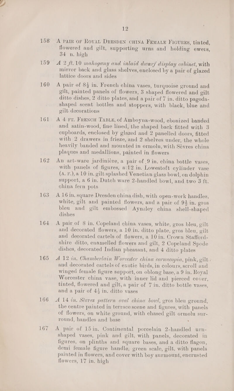 158 159 160 161 162 163 164 165 166 167 12 A PAIR OF Royat DRESDEN CHINA FEMALE FIGURES, tinted, flowered and gilt, supporting urns and holding ewers, 34 n. high A 2 ft.10 mahogany and inlaid dwarf display cabinet, with mirror back and glass shelves, enclosed by a pair of glazed lattice doors and sides A pair of 83 in. French china vases, turquoise ground and gilt, painted panels of flowers, 3 shaped flowered and gilt ditto dishes, 2 ditto plates, and a pair of 7 in. ditto pagoda- shaped scent bottles and stoppers, with black, blue and gilt decorations A 4 Ft. FRENCH ‘TABLE, of Amboyna-wood, ebonized banded and satin-wood, fine lined, the shaped back fitted with 3 cupboards, enclosed by glazed and 2 panelled doors, fitted with 2 drawers in frieze, and 2 shelves under, the whole heavily banded and mounted in ormolu, with Sévres china plaques and medallions, painted in flowers An art-ware jardiniére, a pair of 9 in. china bottle vases, with panels of figures, a 12 in. Lowestoft cylinder vase (A. F.),a 10 in. gilt splashed Venetian glass bowl, on dolphin support, a 6 in. Dutch ware 2-handled bowl, and two 3 ft. china fern pots A 16 in, square Dresden china dish, with open-work handles, white, gilt and painted flowers, and a pair of 94 in. gros bleu and gilt embossed Aynsley china shell-shaped dishes A pair of 8 in. Copeland china vases, white, gros bleu, gilt and decorated flowers, a 10 in. ditto plate, gros bleu, gilt and decorated cartels of flowers, a 10 in. Crown Stafford- shire ditto, enamelled flowers and gilt, 2 Copeland Spode dishes, decorated Indian pheasant, and 4 ditto plates A 12 in. Chamberlain Worcester china cornucopia, pink, gilt . and decorated cartels of exotic birds, in colours, scroll and winged female figure support, on oblong base, a 9 in. Royal Worcester china vase, with inner lid and pierced cover, tinted, flowered and gilt, a pair of 7 in. ditto bottle vases, and a pair of 43 in. ditto vases A 14 in. Sevres pattern oval china bowl, gros bleu ground, the centre painted in terrace scene and figures, with panels of flowers, on white ground, with chased gilt ormolu sur- round, handles and base A pair of 15in. Continental porcelain 2-handled urn- shaped vases, pink and gilt, with panels, decorated in figures, on plinths and square bases, and a ditto flagon, demi female figure handle, green scale, gilt, with panels painted in flowers, and cover with boy surmount, encrusted flowers, 17 in. high