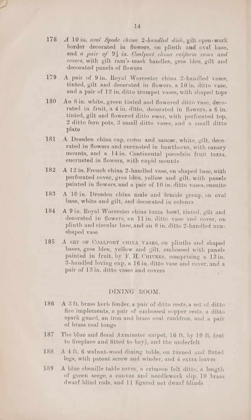 178 A 10%in. oval Spode china 2-handled dish, gilt open-work border decorated in flowers, on plinth and oval base, and a pair of 93 in. Coalport china oviform vases and covers, with gilt ram’s-mask handles, gros bleu, gilt and decorated panels of flowers 179 A pair of 9in. Royal Worcester china 2-handled vases, tinted, gilt and decorated in flowers, a 10 in. ditto vase, and a pair of 12 in. ditto trumpet vases, with shaped tops 180 An 8in. white, green tinted and flowered ditto vase, deco- rated in fruit, a 4in. ditto, decorated in flowers, a 6 in. tinted, gilt and flowered ditto ewer, with perforated top, 2 ditto fern pots, 3 small ditto vases, and a small ditto plate 181 A Dresden china cup, cover and saucer, white, gilt, deco- rated in flowers and encrusted in hawthorns, with canary mounts, and a 14in. Continental porcelain fruit tazza, encrusted in flowers, with cupid mounts 182 A 12in, French china 2-handled vase, on shaped base, with perforated cover, gros bleu, yellow and gilt, with panels painted in flowers, and a pair of 10 in. ditto vases, ensuite 183 A 1@in. Dresden china male and female group, on oval base, white and gilt, and decorated in colours 184 A 9in. Royal Worcester china tazza bowl, tinted, gilt and decorated in flowers, an 1lin. ditto vase and cover, on plinth and cireular base, and an 8 in. ditto 2-handled urn- shaped vase 185 &lt;A SET OF COALPORT CHINA VASES, on plinths and shaped bases, gros bleu, yellow and gilt, embossed with panels painted in fruit, by F. H. Cuivers, comprising a 13 in. 3-handled loving cup, a 16in. ditto vase and cover, and a pair of 13 in. ditto vases and covers DINING ROOM. 186 A 3ft. brass kerb fender, a pair of ditto rests,a set of ditto fire implements, a pair of embossed copper rests, a ditto spark guard, an iron and brass coal cauldron, and a pair of brass coal tongs 187 The blue and floral Axminster carpet, 16 ft. by 10 ft. (cut to fireplace and fitted to bay), and the underfelt 188 A 4 ft. 6 walnut-wood dining table, on turned and fluted legs, with patent screw and winder, and 4 extra leaves 189 A blue chenille table cover, a crimson felt ditto, a length of green serge, a canvas and needlework slip, 10 brass dwarf blind rods, and 11 figured net dwarf blinds