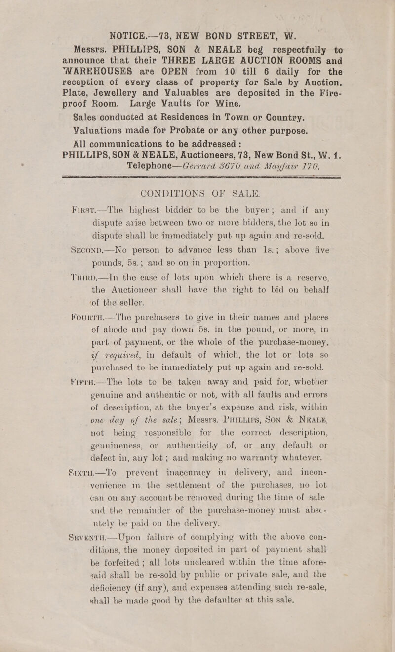 NOTICE.—73, NEW BOND STREET, W. Messrs. PHILLIPS, SON &amp; NEALE beg respectfully to announce that their THREE LARGE AUCTION ROOMS and VMAREHOUSES are OPEN from 10 till 6 daily for the reception of every class of property for Sale by Auction. Plate, Jewellery and Valuables are deposited in the Fire- proof Room. Large Vaults for Wine. Sales conducted at Residences in Town or Country. Valuations made for Probate or any other purpose. All communications to be addressed : PHILLIPS, SON &amp; NEALE, Auctioneers, 73, New Bond St., W. 1. Telephone—Gerrard 3670 and Mayfair 170.    CONDITIONS OF SALE. First.—The highest bidder to be the buyer; and if any dispute arise between two or more bidders, the lot so in dispute shall be immediately put up again and re-sold. Seconp.—No person to advance less than 1s.; above five pounds, 5s.; and so on in proportion. THirpd.—In the case of lots upon which there is a reserve, the Auctioneer shall have the right to bid on behalf ‘of the seller. Fourru.—The purchasers to give in their names and places of abode and pay down 5s. in the pound, or more, in part of payment, or the whole of the purchase-money, uf required, in default of which, the lot or lots so purchased to be inmediately put up again and re-sold. Kirra.—The lots to be taken away and paid for, whether genuine and authentic or not, with all faults and errors of description, at the buyer's expense and risk, within one day of the sale; Messrs. PHILLips, Son &amp; NEALE, not being responsible for the correct description, genuineness, or authenticity of, or any default or defect in, any lot; and making no warranty whatever. SixtH.—T'o prevent inaccuracy in delivery, and incon- venience in the settlement of the purchases, no lot can on any account be removed during the time of sale and the remainder of the purchase-money must absc - utely be paid on the delivery. Seventa.—Upon failure of complying with the above con- ditions, the money deposited in part of payment shall be forfeited ; all lots uncleared within the time afore- zaid shall be re-sold by public or private sale, and the deficiency (if any), and expenses attending such re-sale, shall be made good by the defanlter at this sale,