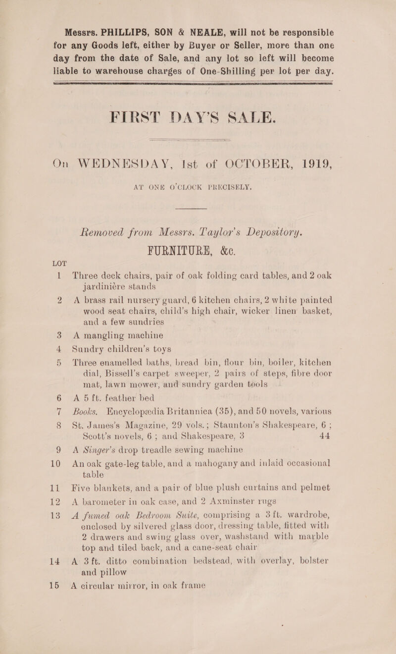 Messrs. PHILLIPS, SON &amp; NEALE, will not be responsible for any Goods left, either by Buyer or Seller, more than one day from the date of Sale, and any lot so left will become liable to warehouse charges of One-Shilling per lot per day.    FIRST DAY'S SALE.   On WEDNESDAY, Ist of OCTOBER, 1919, AT ONE O CLOCK PRECISELY, Removed from Messrs. Taylor's Depository. FURNITURE, &amp;e. 1 Three deck chairs, pair of oak folding card tables, and 2 oak jardiniere stands 2 A brass rail nursery guard, 6 kitchen chairs, 2 white painted wood seat chairs, child’s high chair, wicker linen basket, and a few sundries 3 A mangling machine 4 Sundry children’s toys 5 Three enamelled baths, bread bin, flour bin, boiler, kitchen dial, Bissell’s carpet sweeper, 2 pairs of steps, fibre door mat, lawn mower, and sundry garden tools 6 A 5 ft. feather bed 7 Books. Encyclopedia Britannica (35), and 50 novels, various St. James’s Magazine, 29 vols.; Staunton’s Shakespeare, 6 ; Scott’s novels, 6; and Shakespeare, 3 9 A Singer’s drop treadle sewing machine 10 Anoak gate-leg table, and a mahogany and inlaid occasional table 11 Five blankets, and a pair of blue plush curtains and pelmet 12 A barometer in oak case, and 2 Axminster rugs 13. A fwmed oak Bedroom Suite, comprising a 3 ft. wardrobe, enclosed by silvered glass door, dressing table, fitted with 2 drawers and swing glass over, washstand with marble top and tiled back, and a cane-seat chair 14. A 3ft. ditto combination bedstead, with overlay, bolster and pillow