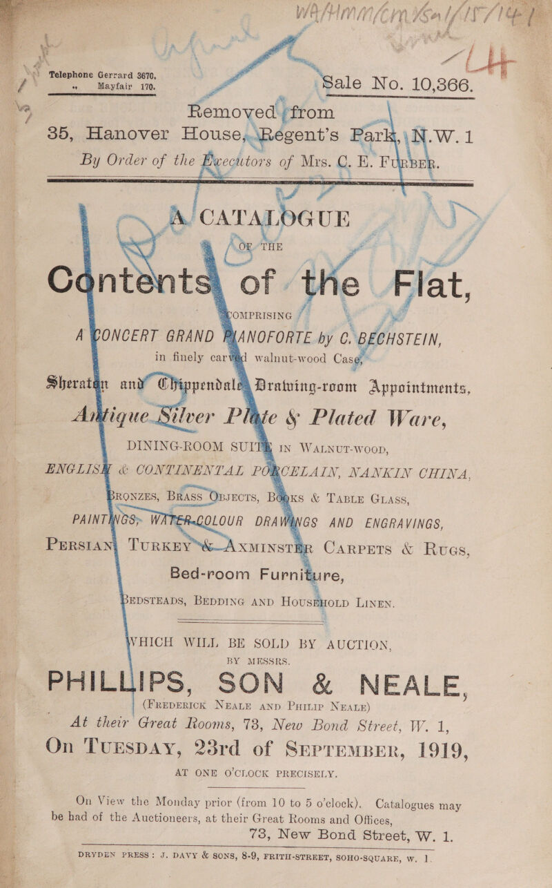      _ \.) Welephone Gerrard 3670, Mee / cH Mayfair 170. SLIT DTS SPE SETI POET TIES      Bed-room Furniture, % BEDSTEADS, BEDDING AND HousBHOLD LINEN.   WHICH WILL BE SOLD BY AUCTION, MESSRS. PHILLIPS, SON &amp; NEALE, At ther Great Rooms, 73, New Bond Street, W. 1, | Gakneiger Neate anp Pare NEALE) On TUESDAY, 23rd of SepremBer, 1919, AT ONE O'CLOCK PRECISELY. On View the Monday prior (from 10 to 5 o’clock). Catalogues may be had of the Auctioneers, at their Great Rooms and Offices, 73, New Bond Street, W. 1. ee ee a ye tS DRYDEN PRESS: J. DAVY &amp; Sons, 8-9, FRITH-STREET, SOHO-SQUARE, wW. 1. 