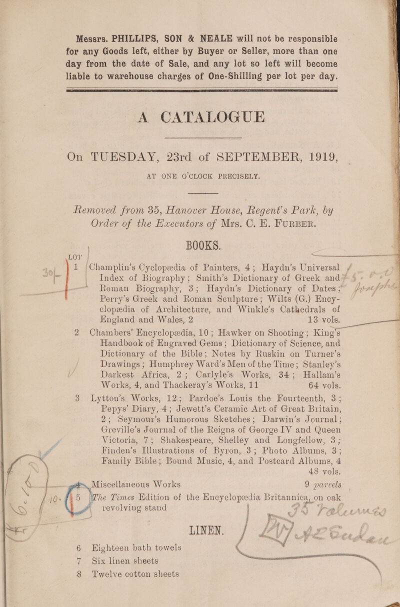  een  A CATALOGUE  On TUESDAY, 23rd of SEPTEMBER, 1919, AT ONE O'CLOCK PRECISELY. fiemoved from 35, Hanover House, Regent's Park, by Order of the Hxecutors of Mrs. C. EK. FURBER. | BOOKS. ,LOT | rigger: 1 /Champlin’s Cyclopedia of Painters, 4; Haydn’s Universal | Index of Biography; Smith’s Dictionary of Greek and? 5 Roman Biography, 3; Haydn’s Dictionary of Dates;” / Perry’s Greek and Roman Sculpture; Wilts (G.) Ency- clopeedia of Architecture, and Winkle’s Cathedrals of England and Wales, 2 13 vols. 2 Chambers’ Encyclopedia, 10; Hawker on Shooting; King’s Handbook of Engraved Gems; Dictionary of Science, and Dictionary of the Bible; Notes by Ruskin on Turner’s Drawings; Humphrey Ward’s Men of the Time; Stanley’s Darkest Africa, 2; Carlyle’s Works, 34; Hallam’s Works, 4, and Thackeray's Works, 11 64 vols. 3 Lytton’s. Works, 12; Pardoe’s Louis the Fourteenth, 3; Pepys’ Diary, 4; Jewett’s Ceramic Art of Great Britain, 2; Seymour’s Humorous Sketehes; Darwin’s Journal ; Greville’s Journal of the Reigns of George IV and Queen Victoria, 7; Shakespeare, Shelley and Longfellow, 3; Finden’s Illustrations of Byron, 3; Photo Albums, 3; Family Bible; Bound Music, 4, and Posteard Albums, 4 48 vols. 4. Miscellaneous Works 9 parcels   The Times Edition of the Ency So pene on oak revolving stand | FPA tal. -rud LINEN. 6 Eighteen bath towels  8 Twelve cotton sheets 