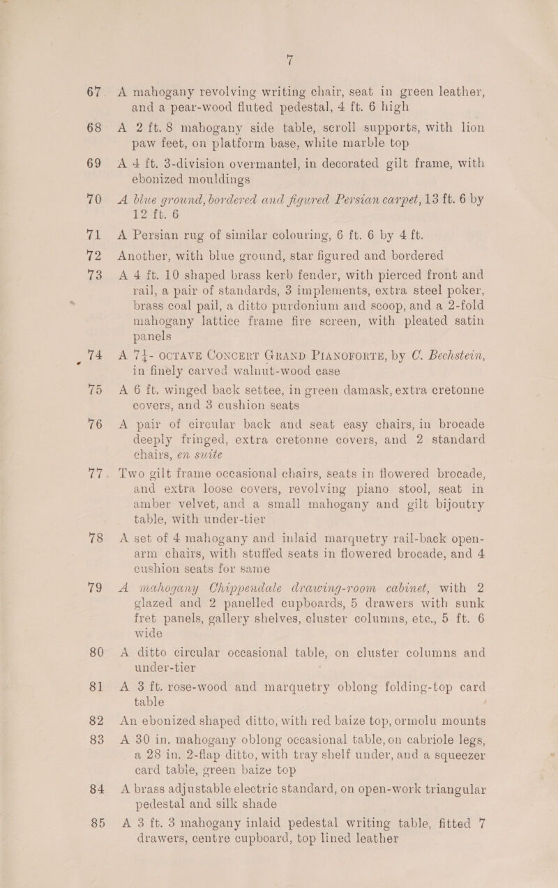 68 69 70 71 72 73 78 7a 80 81 82 83 84 85 7 A mahogany revolving writing chair, seat in green leather, and a pear-wood fluted pedestal, 4 ft. 6 high A 2 ft.8 mahogany side table, scroll supports, with lion paw feet, on platform base, white marble top A 4 ft. 3-division overmantel, in decorated gilt frame, with ebonized mouldings A blue ground, bordered and figured Persian carpet, 13 ft. 6 by P2)Tb 6 A Persian rug of similar colouring, 6 ft. 6 by 4 ft. Another, with blue ground, star figured and bordered A 4 ft. 10 shaped brass kerb fender, with pierced front and rail, a pair of standards, 3 implements, extra steel poker, brass coal pail, a ditto purdonium and scoop, and a 2-fold mahogany lattice frame fire screen, with pleated satin panels A 74- OCTAVE CONCERT GRAND PIANOFORTE, by C. Bechstein, in finely carved walnut-wood case A 6 ft. winged back settee, in green damask, extra cretonne covers, and 3 cushion seats A pair of circular back and seat easy chairs, in brocade deeply fringed, extra cretonne covers, and 2 standard chairs, en swete Two gilt frame occasional chairs, seats in flowered brocade, and extra loose covers, revolving piano stool, seat in amber velvet, and a small mahogany and gilt bijoutry table, with under-tier A set of 4 mahogany and inlaid marquetry rail-back open- arm chairs, with stuffed seats in flowered brocade, and 4 cushion seats for same A mahogany Chippendale drawing-room cabinet, with 2 glazed and 2 panelled cupboards, 5 drawers with sunk fret panels, gallery shelves, cluster columns, ete., 5 ft. 6 wide A ditto circular occasional table, on cluster columns and under-tier A 3 ft. rose-wood and marquetry oblong folding-top card table An ebonized shaped ditto, with red baize top, ormolu mounts A 30 in. mahogany oblong occasional table, on cabriole legs, a 28 in. 2-flap ditto, with tray shelf under, and a squeezer eard table, green baize top A brass adjustable electric standard, on open-work triangular pedestal and silk shade A 3 ft. 3 mahogany inlaid pedestal writing table, fitted 7 drawers, centre cupboard, top lined leather