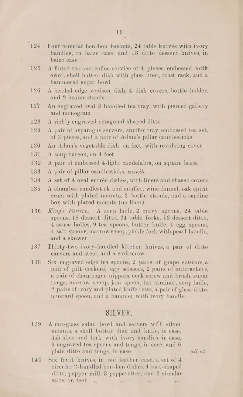 124 136 137 138 10 Four circular bon-bon baskets, 24 table knives with ivory handles, in baize case, and 18 ditto dessert knives, in baize case A fluted tea and coffee service of 4 pieces, embossed milk ewer, shell butter dish with glass liner, toast rack, and a hammered sugar bowl A beaded-edge venison dish, 4 dish covers, bottle holder, and 2 heater stands An engraved oval 2-handled tea tray, with pierced gallery and monogram A richly engraved octagonal-shaped ditto A pair of asparagus servers, snuffer tray, embossed tea set, of 3 pieces, and a pair of Adam’s pillar candlesticks An Adam’s vegetable dish, on feet, with revolving cover A soup tureen, on 4 feet A pair of embossed 4-light candelabra, on square bases A pair of pillar candlesticks, ensuite A set of 4 oval entrée dishes, with liners and chased covers A chamber candlestick and snuffer, wine funnel, oak spirit cruet with plated mounts, 2 bottle stands, and a sardine box with plated mounts (no liner) Kings Pattern. A soup ladle, 2 gravy spoons, 24 table spoons, 18 dessert ditto, 24 table forks, 18 dessert ditto, 4 sauce ladles, 9 tea spoons, butter knife, 4 egg spoons, 4 salt spoons, marrow scoop, pickle fork with pearl handle, and a skewer Thirty-two ivory-handled kitchen knives, a pair of ditto carvers and steel, and a corkscrew Six engraved edge tea spoons, 2 pairs of grape scissors, a pair of gilt cockerel egg scissors, 2 pairs of nutcrackers, a pair of champagne nippers, cork screw and brush, sugar tongs, Marrow scoop, jam spoon, tea strainer, soup ladle, 2 pairs of ivory and plated knife rests, a pair of glass ditto, mustard spoon, and a hammer with ivory handle SILVER. mounts, a shell butter dish and knife, in ease, fish slice and fork with ivory handles, in case, 6 engraved tea spoons and tongs, in case, and 6 plain ditto and tongs, in case Ki ree fall at Six fruit knives, in red leather case, a set of 4 circular 2-handled bon-bon dishes, 4 boat-shaped ditto, pepper mill, 3 pepperettes, and 2 circular salts, on feet... a fl