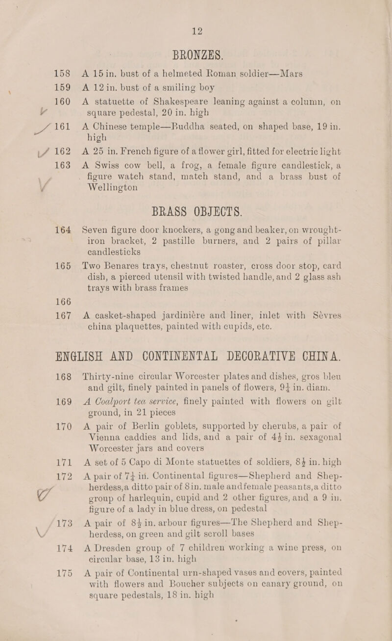 164 165 166 167 12 BRONZES. A 15in. bust of a helmeted Roman soldier—Mars A 12in. bust of a smiling boy A statuette of Shakespeare leaning against a column, on square pedestal, 20 in. high A Chinese temple—Buddha seated, on shaped base, 19 in. high A 25 in, French figure of a flower girl, fitted for electric light A Swiss cow bell, a frog, a female figure candlestick, a Wellington BRASS OBJECTS. Seven figure door knockers, a gong and beaker, on wrought- iron bracket, 2 pastille burners, and 2 pairs of pillar candlesticks Two Benares trays, chestnut roaster, cross door stop, card dish, a pierced utensil with twisted handle, and 2 glass ash trays with brass frames A casket-shaped jardini¢re and liner, inlet with Sevres china plaquettes, painted with cupids, ete. 168 Wg, 170 Wal 172 173 174 175 Thirty-nine circular Worcester plates and dishes, gros bleu and gilt, finely painted in panels of flowers, 94 in. diam. A Coalport tea service, finely painted with flowers on gilt ground, in 21 pieces A pair of Berlin goblets, supported by cherubs, a pair of Vienna caddies and lids, and a pair of 44 in. sexagonal Worcester jars and covers A set of 5 Capo di Monte statuettes of soldiers, 84 in. high A pair of 74 in. Continental figures—Shepherd and Shep- herdess,a ditto pair of 8in. male andfemale peasants,a ditto group of harlequin, cupid and 2 other figures, and a 9 in. figure of a lady in blue dress, on pedestal A pair of 84in. arbour figures—The Shepherd and Shep- herdess, on green and gilt scroll bases A Dresden group of 7 children working a wine press, on circular base, 13 in. high A pair of Continental urn-shaped vases and covers, painted with flowers and Boucher subjects on canary ground, on square pedestals, 18 in. high
