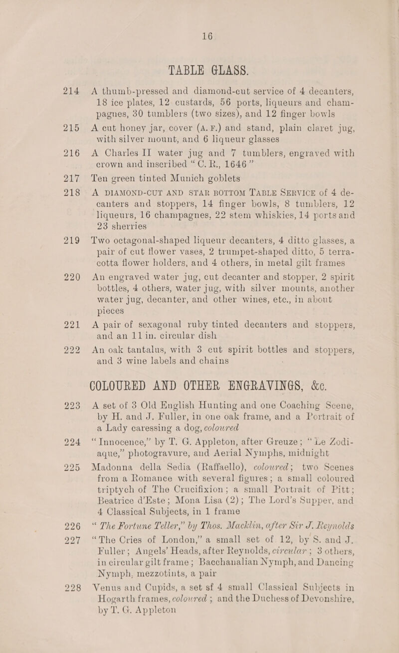 214 2195 216 217 218 219 220 226 227 16. TABLE GLASS. A thumb-pressed and diamond-cut service of 4 decanters, 18 ice plates, 12 custards, 56 ports, liqueurs and cham- pagnes, 30 tumblers (two sizes), and 12 finger bowls A cut honey jar, cover (A. F.) and stand, plain claret jug, with silver mount, and 6 liqueur glasses A Charles II water jug and 7 tumblers, engraved with crown and inscribed “C. R., 1646” Ten green tinted Munich goblets A DIAMOND-CUT AND STAR BOTTOM TABLE SERVICE of 4 de- canters and stoppers, 14 finger bowls, 8 tumblers, 12 liqueurs, 16 champagnes, 22 stem whiskies, 14 portsand 23 sherries Two octagonal-shaped hqueur decanters, 4 ditto glasses, a pair of cut flower vases, 2 trumpet-shaped ditto, 5 terra- cotta flower holders, and 4 others, in metal gilt frames An engraved water jug, cut decanter and stopper, 2 spirit bottles, 4 others, water jug, with silver mounts, another water jug, decanter, and other wines, etc., in about pieces A pair of sexagonal ruby tinted decanters and stoppers, and an 11in. circular dish An oak tantalus, with 3 cut spirit bottles and stoppers, and 3 wine labels and chains COLOURED AND OTHER ENGRAVINGS, &amp;e. A set of 3 Old English Hunting and one Coaching Scene, by H. and J. Fuller, in one oak frame, and a Portrait of a Lady caressing a dog, coloured ‘“Tnnocence,” by T. G. Appleton, after Greuze; “ie Zodi- aque,” photogravure, and Aerial Nymphs, midnight Madonna della Sedia (Raffaello), coloured; two Scenes from a Romance with several figures; a small coloured triptych of The Crucifixion; a small Portrait of Pitt; Beatrice d’Este; Mona Lisa (2); The Lord’s Supper, and 4 Classical Subjects, in 1 frame “ The Fortune Teller,” by Thos. Macklin, after Sir J. Reynolds “The Cries of London,” a small set of. 12, by S. and J. Fuller; Angels’ Heads, after Reynolds, circular ; 3 others, in circular gilt frame; Bacchanalian Nymph, and Dancing Nymph, mezzotints, a pair Venus and Cupids, a set sf 4 small Classical Subjects in Hogarth frames, coloured ; and the Duchess of Devonshire, by T. G. Appleton