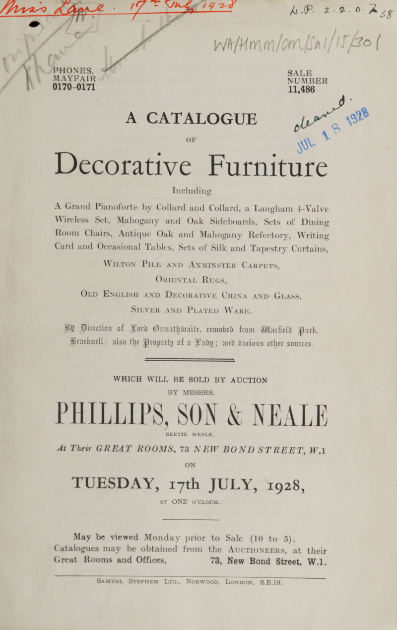   aa SALE \ MAYFAIR NUMBER \ 0170-0171 A CATALOGUE _ wt OF \Wy a Decorative Furniture Including | A Grand Pianoforte by Collard and Collard, a Langham 4-Valve Wireless Set, Mahogany and Oak Sideboards, Sets of Dining Room Chairs, Antique Oak and Mahogany Refectory, Writing Card and Occasional Tables, Sets of Silk and Tapestry Curtains, WILTON PILE AND AXMINSTER CARPETS, ORIENTAL RuaGs, OLD ENGLISH AND Decorative CHINA AND GLASS, SILVER AND PLATED WARE. 8B Airection of Pord Ormathtaite, remooed from Warfield Park, Bracknell; also the Property of a Rady; and barions other sources.   WHICH WILL BE SOLD BY AUCTION BY MESSRS. PHILLIPS, SON &amp; NEALE BERTIE NEALE, At Their GREAT ROOMS, 73 NEW BOND STREET, W.1 ON TUESDAY, 17th JULY, 1928, ——————___. May be viewed Monday prior to Sale (10 to 5). Catalogues may be obtained from the AucTIoNEERs, at their Great Rooms and Offices, 73, New Bond Street, W.1.  SAMUEL STEPHEN LTD,, NORWoop, LONDON, S.E.19.