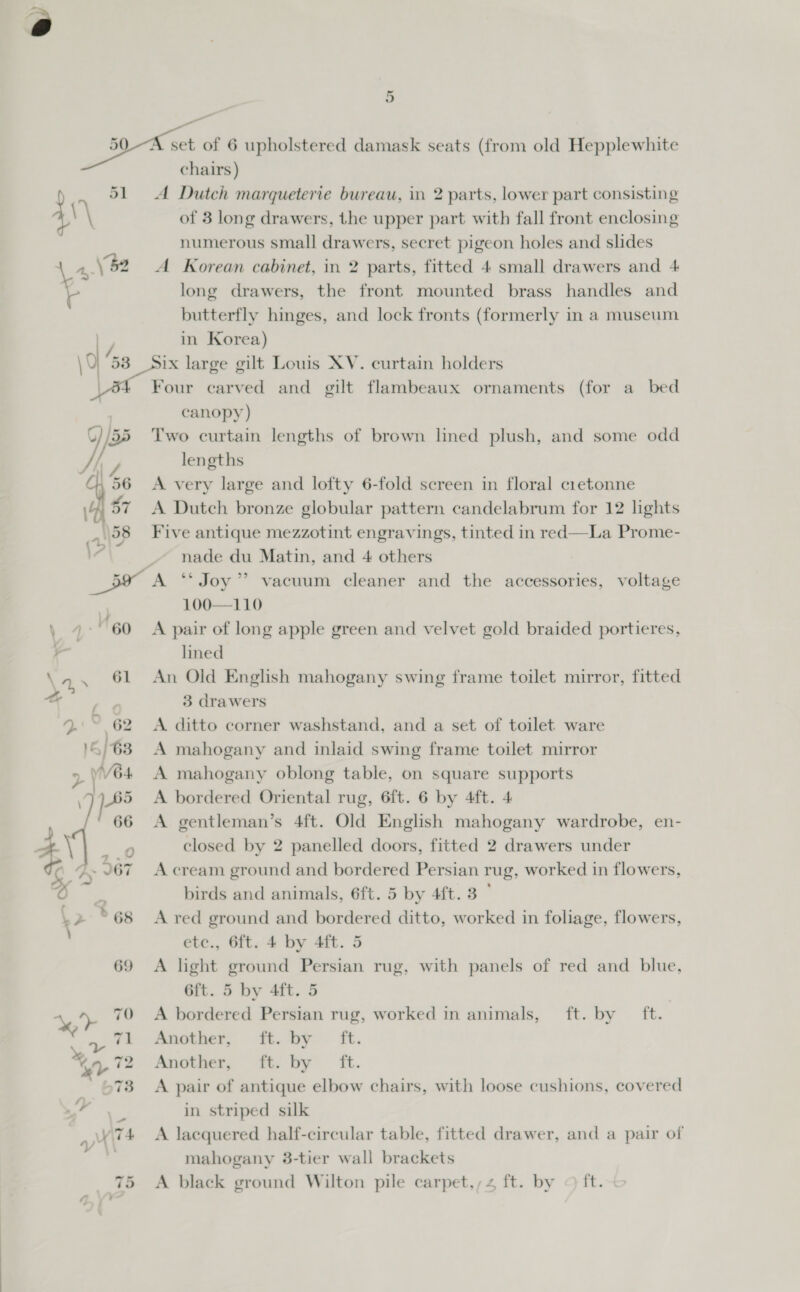 er 41) 51 al \9 53 A Dutch marqueterie bureau, in 2 parts, lower part consisting of 3 long drawers, the upper part with fall front enclosing numerous small drawers, secret pigeon holes and slides A Korean cabinet, in 2 parts, fitted 4 small drawers and 4 long drawers, the front mounted brass handles and butterfly hinges, and lock fronts (formerly in a museum in Korea) Six large gilt Louis XV. curtain holders Four carved and gilt flambeaux ornaments (for a bed canopy) Two curtain lengths of brown lned plush, and some odd lengths A very large and lofty 6-fold screen in floral cietonne A Dutch bronze globular pattern candelabrum for 12 lights Five antique mezzotint engravings, tinted in red—La Prome- nade du Matin, and 4 others \ jae 60 \ 61 -— L. fi. 62 5/63 &gt; VWV64 Pd se, “f ts 66 Sy Cy J67 (&gt;. *%68 \ 69 100—110 A pair of long apple green and velvet gold braided portieres, lined An Old English mahogany swing frame toilet mirror, fitted 3 drawers A. ditto corner washstand, and a set of toilet ware A mahogany and inlaid swing frame toilet mirror A mahogany oblong table, on square supports A bordered Oriental rug, 6ft. 6 by 4ft. 4 A gentleman’s 4ft. Old English mahogany wardrobe, en- closed by 2 panelled doors, fitted 2 drawers under A cream ground and bordered Persian rug, worked in flowers, birds and animals, 6ft. 5 by 44t. 3° A red ground and bordered ditto, worked in foliage, flowers, c., 6ft. 4 by 4ft. 5 A light ground Persian rug, with panels of red and blue, 6ft. 5 by 4ft. 5 A bordered Persian rug, worked in animals, ft. by ft. Another; it. by ft. Another, ti: by ft. A pair of antique elbow chairs, with loose cushions, covered in striped silk A lacquered half-circular table, fitted drawer, and a pair of mahogany 3-tier wall brackets A black ground Wilton pile carpet.,;4 ft. by © ft.