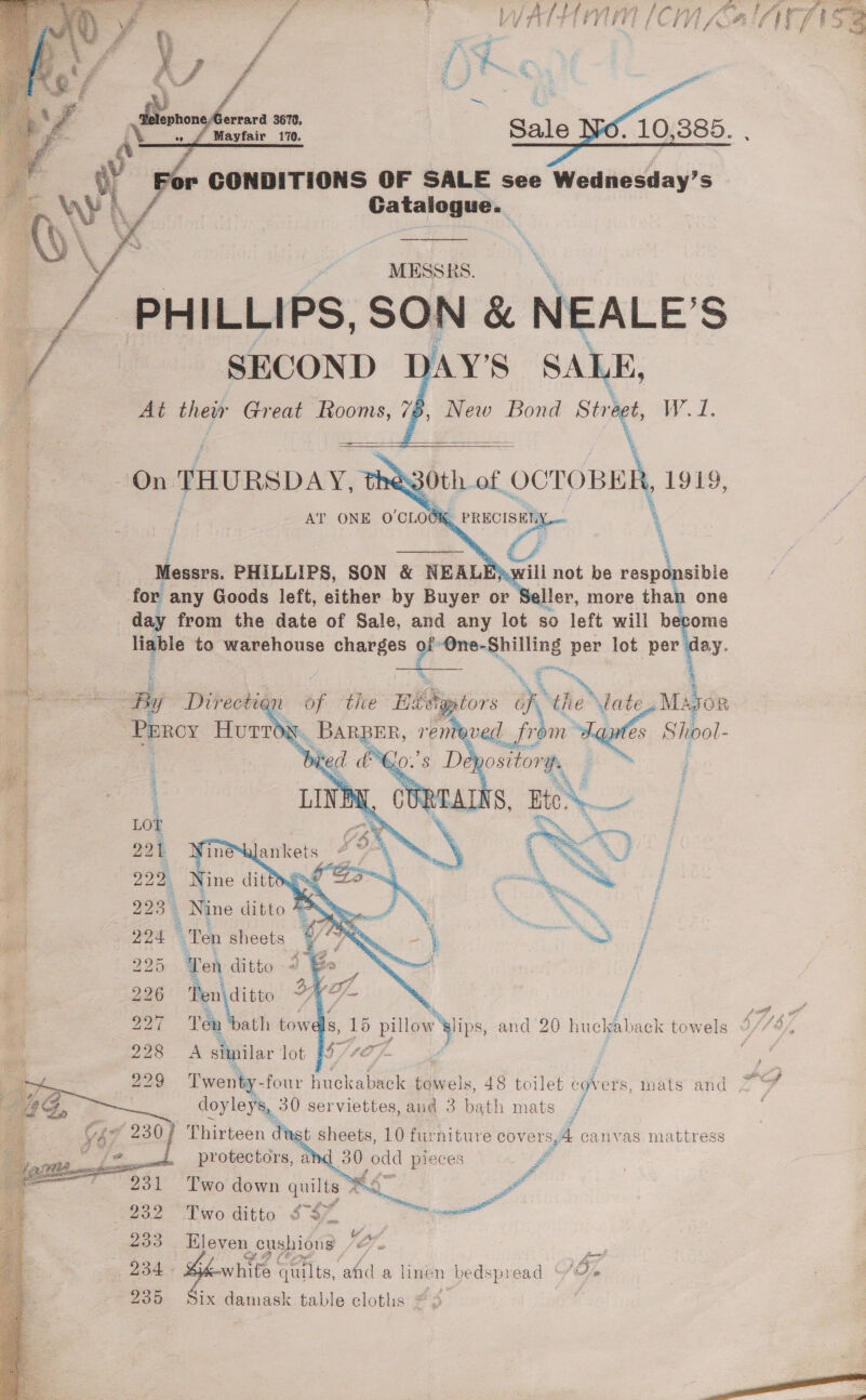   1 CONDITIONS OF SALE see Wednesday’s Catalogue. MESSRS. | PHILLIPS, SON &amp; NEALE’S            SECOND DAY’S SALE, A At ney Great Rooms, 78, New Bond Strigt W.1. at | On THURSDAY, 830th of evo 1919, / AT ONE voted PRECISELY po : j 7 \ 4 Messrs. PHILLIPS, SON &amp; NEALEAwill not be responsible 4 for any Goods left, either by Buyer or Seller, more than one 1 day from the date of Sale, and any lot so left will become Ae liable to warehouse charges of: (ae gm per lot per day. ) a tit Ri : i. : b Ph tm sais Dir ection a the Ha _ HA) Nelle inks Mab OR ig ( oe , a' ae Shoo. iid Fi pi | Nine ditto Aye. . a pa | “Ten sheets V7 &lt; ee j i 220 ‘Ten ditto im / » 226 Pen ditto } A siinilar lot 8/727  BS oto ab bo ee) doyleys, 30 serviettes, and 3 bath mats jf     Thirteen di st sheets, 10 furniture cov ers, A canvas mattress protectors, aid 80 odd pieces # Two hee quilts, a A ~ YA ER eb ione fe seal quilts, afd a linen 1 bedspread No ix damask table cloths aa 2   