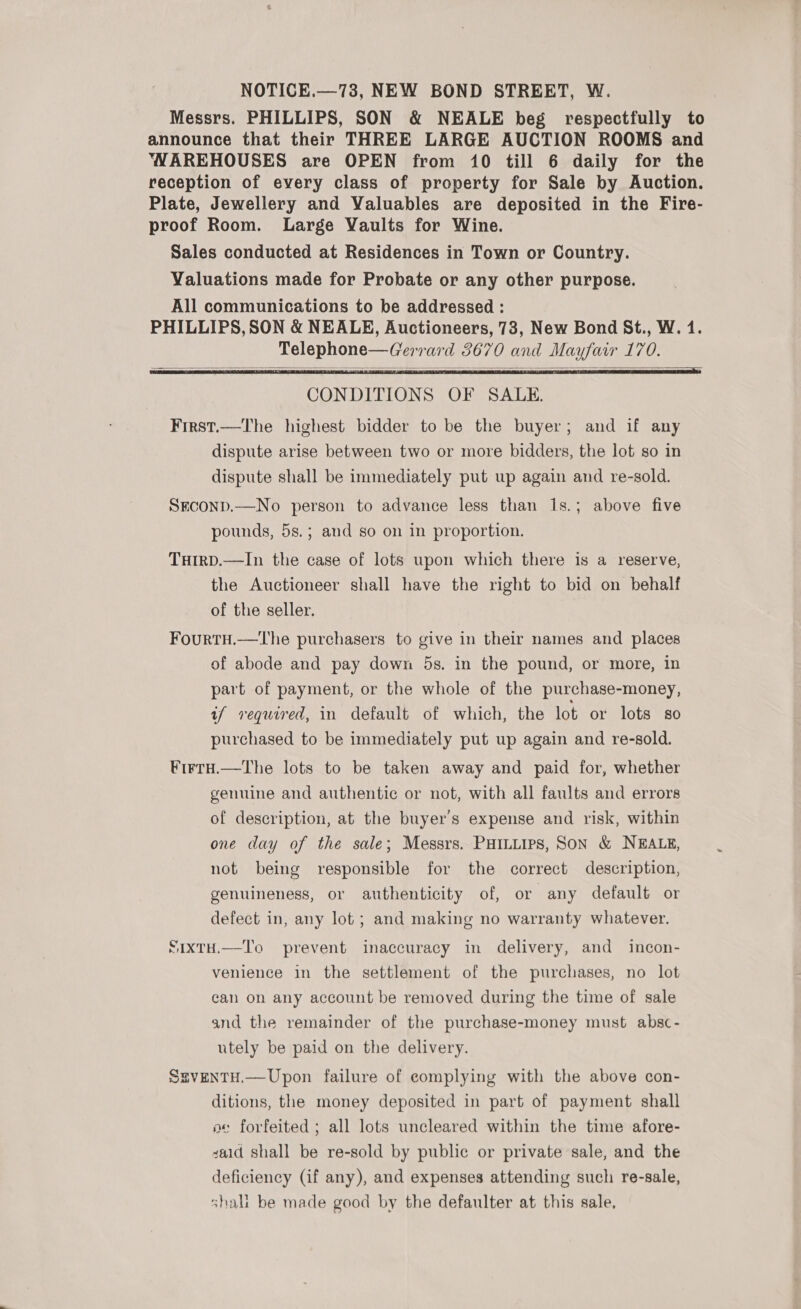 NOTICE.—73, NEW BOND STREET, W. Messrs. PHILLIPS, SON &amp; NEALE beg respectfully to announce that their THREE LARGE AUCTION ROOMS and ‘YAREHOUSES are OPEN from 10 till 6 daily for the reception of every class of property for Sale by Auction. Plate, Jewellery and Valuables are deposited in the Fire- proof Room. Large Vaults for Wine. Sales conducted at Residences in Town or Country. Valuations made for Probate or any other purpose. All communications to be addressed : PHILLIPS, SON &amp; NEALE, Auctioneers, 73, New Bond St., W. 1. Telephone—Gerrard 3670 and Mayfair 170.    CONDITIONS OF SALE. First.—The highest bidder to be the buyer; and if any dispute arise between two or more bidders, the lot so in dispute shall be immediately put up again and re-sold. SEcoND.—No person to advance less than 1s.; above five pounds, 5s.; and so on in proportion. TuHirD.—In the case of lots upon which there is a reserve, the Auctioneer shall have the right to bid on behalf of the seller. Fourtu.— lhe purchasers to give in their names and places of abode and pay down 5s. in the pound, or more, in part of payment, or the whole of the purchase-money, if required, in default of which, the lot or lots so purchased to be immediately put up again and re-sold. Firru.—the lots to be taken away and paid for, whether genuine and authentic or not, with all faults and errors of description, at the buyer's expense and risk, within one day of the sale; Messrs. PHILLIPS, SON &amp; NEALE, not being responsible for the correct description, genuineness, or authenticity of, or any default or defect in, any lot ; and making no warranty whatever. SixtH.—To prevent inaccuracy in delivery, and incon- venience in the settlement of the purchases, no lot can on any account be removed during the time of sale and the remainder of the purchase-money must absc- utely be paid on the delivery. SgventH.—Upon failure of complying with the above con- ditions, the money deposited in part of payment shall oe forfeited ; all lots uncleared within the time afore- said shall be re-sold by public or private sale, and the deficiency (if any), and expenses attending such re-sale, shali be made good by the defaulter at this sale,