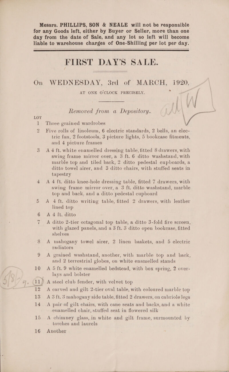 Messrs. PHILLIPS, SON &amp; NEALE will not be responsible for any Goods left, either by Buyer or Seller, more than one day from the date of Sale, and any lot so left will become liable to warehouse charges of One-Shilling per lot per day.    FIRST DAY'S SALE.  On WEDNESDAY, 3rd of MARGH, 1920, fi AT ONE O'CLOCK PRECISELY. ee es Se Removed from a Depository. LOT i 1 Three grained wardrobes 7, 2 Five rolls of linoleum, 6 electric standards, 2 bells, an elec- tric fan, 2 footstools, 3 picture lights, 5 bookcase fitments, and 4 picture frames 3 A4ft. white enamelled dressing table, fitted 8 drawers, with swing frame mirror over, a 3 ft. 6 ditto washstand, with marble top and tiled back, 2 ditto pedestal cupboards, a ditto towel airer, and 3 ditto chairs, with stuffed seats in tapestry 4 &lt;A 4 ft. ditto knee-hole dressing table, fitted 7 drawers, with swing frame mirror over, a 3 ft. ditto washstand, marble top and back, and a ditto pedestal cupboard 5 A 4 ft. ditto writing table, fitted 2 drawers, with leather lined top 6 “A. 4 it: ditto A ditto 2-tier octagonal top table, a ditto 3-fold fire screen, with glazed panels, and a 3 ft. 3 ditto open bookcase, fitted shelves oS ot mahogany towel airer, 2 linen baskets, and 5 electric radiators 9 &lt;A grained washstand, another, with marble top and back, and 2 terrestrial globes, on white enamelled stands 10 A 5ft.9 white enamelled bedstead, with box spring, 2 over- lays and bolster A steel club fender, with velvet top ~ 12 A carved and gilt 2-tier oval table, with coloured marble top 13 A 3ift. 3 mahogany side table, fitted 2 drawers, on cabriole legs 14 A pair of gilt chairs, with cane seats and backs, and a white enamelled chair, stuffed seat in flowered silk 15 A chimney glass, in white and gilt frame, surmounted by torches and laurels