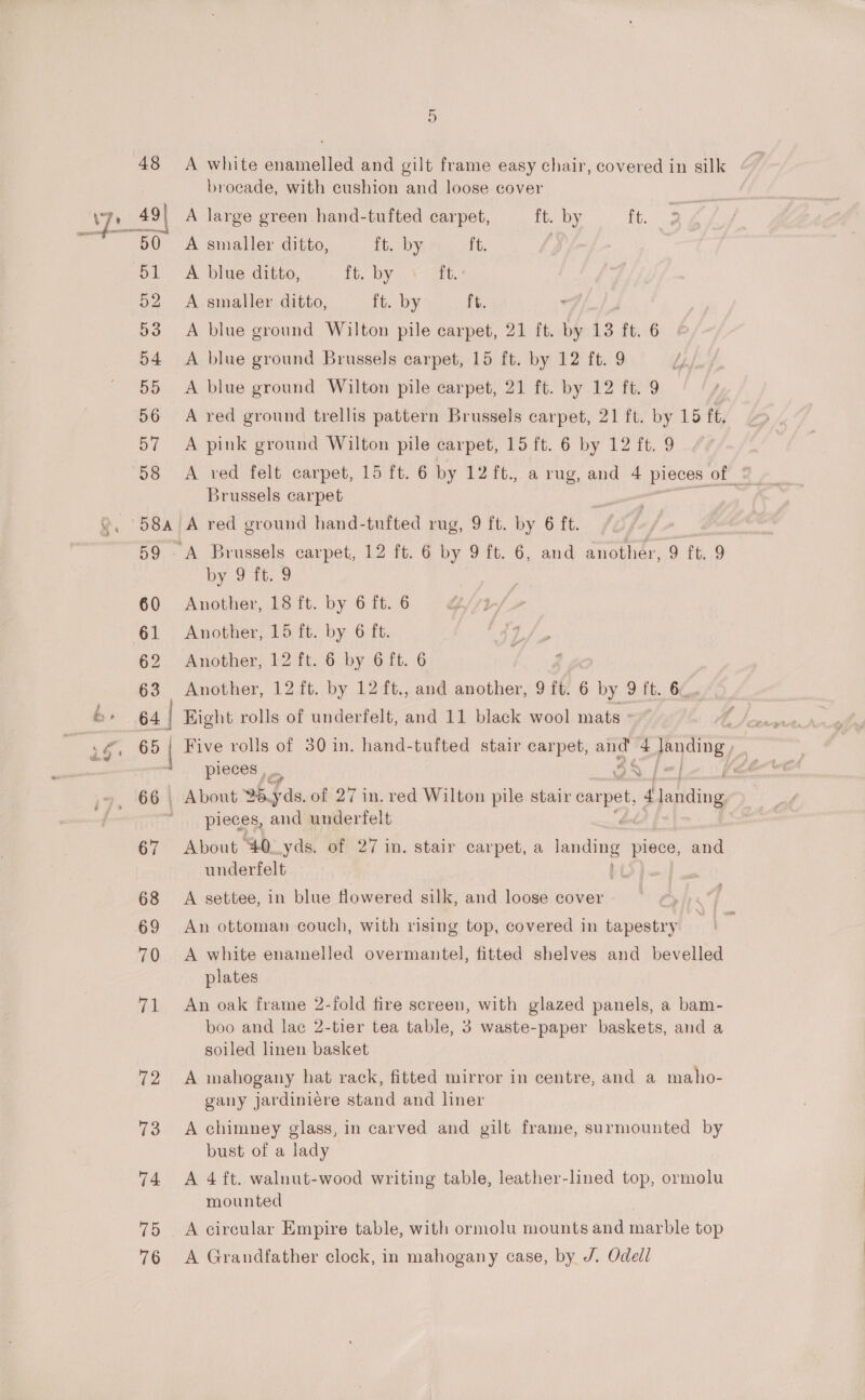 ye 48 meee 50 51 52 53 54 55 56 Df 28 49| 58a 60 61 62 63 65 | 67 68 69 70 71 72 73 74 75 76 6) A white enamelled and gilt frame easy chair, covered in silk brocade, with cushion and loose cover A large green. hand-tufted carpet, ft. by oe f A smaller ditto, ft. by ft. #) A blue ditto, Tie, Diy, +7 ite A smaller ditto, ft. by ft. A blue ground Wilton pile carpet, 21 ft. by 13 ft, 6 A blue ground Brussels carpet, 15 ft. by 12 ft. 9 A blue ground Wilton pile carpet, 21 ft. by 12 ft. 9 A red ground trellis pattern Brussels carpet, 21 ft. by 15 ft. A pink ground Wilton pile carpet, 15 ft. 6 by 12 ft. 9 Brussels carpet A red ground hand-tufted rug, 9 ft. by 6 ft. Brussels carpet, 12 ft. 6 by 9 ft. 6, and another, 9 ft. 9 by 9; 9 Another, 18 ft. by 6 ft. 6 Another, 15 ft. by 6 ft. Another, 12 ft. 6 by 6 ft. 6 Another, 12 ft. by 12 ft., and another, 9 ft. 6 by 9 ft. 6. Eight rolls of underfelt, and 11 black wool mats Five rolls of 30 in. hand-tufted stair carpet, — 4 pens pieces , About Fas, of 27 in. red Wilton pile stair carpet, r, aliting pieces, and underfelt About 40..yds. of 27 in. stair carpet, a ental piece, and underfelt A settee, in blue flowered silk, and loose cover ' An ottoman couch, with rising top, covered in tapestry A white enamelled overmantel, fitted shelves and bevelled plates An oak frame 2-fold ak screen, with glazed panels, a bam- boo and lac 2-tier tea table, 3 waste-paper baskets, and a soiled linen basket A mahogany hat rack, fitted mirror in centre, and a maho- gany jardiniére stand and liner A chimney glass, in carved and gilt frame, surmounted by bust of a lady A 4 ft. walnut-wood writing table, leather-lined top, ormolu mounted A circular Empire table, with ormolu mounts and marble top A Grandfather clock, in mahogany case, by J. Odell