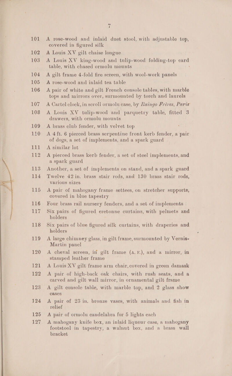  101 102 103 104 105 106 108 109 110 fel 112 1 114 115 116 117 118 119 120 121 122 123 124 125 127 7 A rose-wood and inlaid duet stool, with adjustable top, covered in figured silk A Louis XV gilt chaise longue A Louis XV king-wood and tulip-wood folding-top card table, with chased ormolu mounts A gilt frame 4-fold fire screen, with aol sane panels A rose-wood and inlaid tea table A pair of white and gilt French console tables, with marble tops and mirrors over, surmounted by torch and laurels A Louis XV tulip-wood and parquetry table, fitted 3 drawers, with ormolu mounts A brass club fender, with velvet top A 4 ft. 6 pierced brass serpentine front kerb fender, a pair of dogs, a set of implements, and a spark guard A similar lot A pierced brass kerb fender, a set of steel implements, and a spark guard Another, a set of implements on stand, and a spark guard Twelve 42 in. brass stair rods, and 130 brass stair rods, Varlous sizes A pair of mahogany frame settees, on stretcher supports, covered in blue tapestry Four brass rail nursery fenders, and a set of implements Six pairs of figured eretonne curtains, with pelmets and holders Six pairs of blue figured silk curtains, with draperies and holders A large chimney glass, in gilt frame, surmounted by Vernis- Martin panel A cheval screen, in gilt frame (4. F.), and a mirror, in stamped leather frame A Louis XV gilt frame arm chair, covered in green damask A pair of high-back oak chairs, with rush seats, and a carved and gilt wall mirror, in ornamental gilt frame A gilt console table, with marble top, and 2 glass show CASES A pair of 23 in. bronze vases, with animals and fish in relief A pair of ormolu candelabra for 5 hghts each A mahogany knife box, an inlaid liqueur case, a mahogany footstool in tapestry, a walnut box, and a brass wall bracket