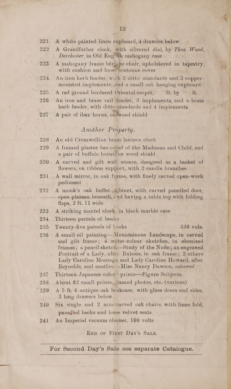 - We A white painted linen cupboard, 4 drawers below Dorchester, in Old Engh mahogany ease A mahogany frame bene chair, upholstered in tapestry, with cushion and loos®’eretonne cover An iron kerb fender, with 2 ditto standards and 3 copper- mounted implements, and a small oak hanging cupboard A red ground bordered riental carpet, ft by 4 satt. An iron and brass rail fender, 3 implements, and a brass kerb fender, with ditto standards and 4 implements A pair of ibex horns, otetwood shield Another Property. An old Cromwellian brass lantern eloek A framed plaster bas-relief of the Madonna and Child, and a pair of buffalo horns, on wood shield A carved and gilt wall sconce, designed as a basket of flowers, on ribbon support, with 2 candle branches A wall mirror, in oak frame, with finely carved open-work pediment A monk’s oak buffet .@,binet, with carved panelled door, open plateau beneath, ind having a table top with folding flaps, 2 ft. 11 wide ; A striking mantel clock, in black marble case Thirteen parcels of books Twenty-five parcels of books 338 vols. A small oil painting—*ountainous Landscape, in carved and gilt frame; 4 water-colour sketches, in ebonized frames; a pencilsketcs.—Study of the Nude; an engraved Portrait of a Lady, after Rubens, in oak frame; 2 others Lady Caroline Montagu and Lady Caroline Howard, after Reynolds, and another» -Miss Nancy Dawson, colowred Thirteen Japanese colov’ prints—Figure Subjects About 82 small prints,,ramed photos, ete. (various) A 5 ft. 6 antique oak bookcase, with glass doors and sides, 3 long drawers below Six single and 2 arm sarved oak chairs, with linen fold, panelled backs and lo@se velvet seats An Imperial vacuum cleaner, 100 volts ENp oF First Day’s SALE.   Pe a oe e 
