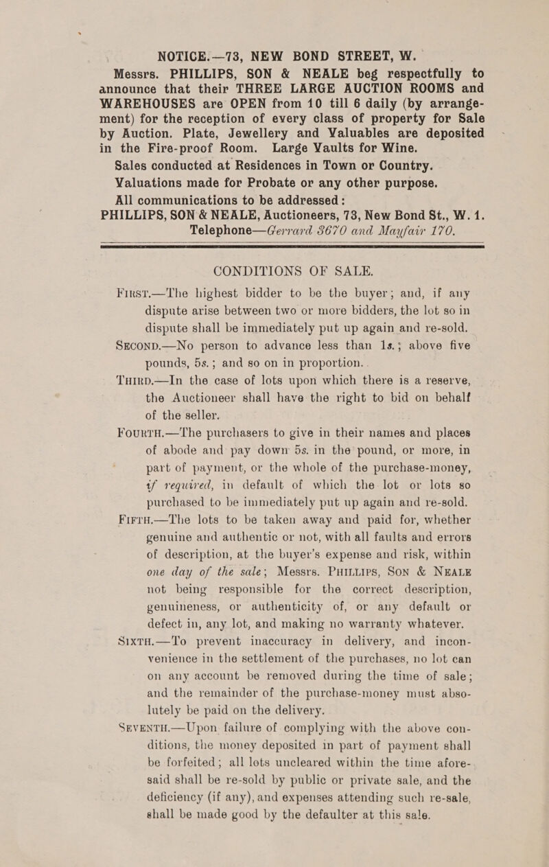 Messrs. PHILLIPS, SON &amp; NEALE beg respectfully to announce that their THREE LARGE AUCTION ROOMS and WAREHOUSES are OPEN from 10 till 6 daily (by arrange- ment) for the reception of every class of property for Sale by Auction. Plate, Jewellery and Valuables are deposited in the Fire-proof Room. Large Vaults for Wine. Sales conducted at Residences in Town or Country. Valuations made for Probate or any other purpose. All communications to be addressed : PHILLIPS, SON &amp; NEALE, Auctioneers, 78, New Bond St., W. 1. Telephone—Gerrard 3670 and Mayfair 170.   CONDITIONS OF SALE. First.—The highest bidder to be the buyer; and, if any dispute arise between two or more bidders, the lot so in dispute shall be immediately put up again and re-sold. SEcOND.—No person to advance less than 1s.; above five pounds, 5s.; and so on in proportion. . THIrD.—In the case of lots upon which there is a reserve, the Auctioneer shall have the right to bid on behalf of the seller. FourtH.—The purchasers to give in their names and places of abode and pay down 5s. in the pound, or more, in part of payment, or the whole of the purchase-money, tf required, in default of which the lot or lots so purchased to be immediately put up again and re-sold. Firru.—The lots to be taken away and paid for, whether genuine and authentic or not, with all faults and errors of description, at the buyer’s expense and risk, within one day of the sale; Messrs. PHiLuirs, Son &amp; NEALE not being responsible for the correct description, genuineness, or authenticity of, or any default or defect in, any lot, and making no warranty whatever. SixtH.—To prevent inaccuracy in delivery, and incon- venience in the settlement of the purchases, no lot can on any account be removed during the time of sale; and the remainder of the purchase-money must abso- lutely be paid on the delivery. SEVENTH.— Upon. failure of complying with the above con- ditions, the money deposited in part of payment shall be forfeited; all lots uncleared within the time afore- said shall be re-sold by public or private sale, and the deficiency (if any), and expenses attending such re-sale, shall be made good by the defaulter at this sale.