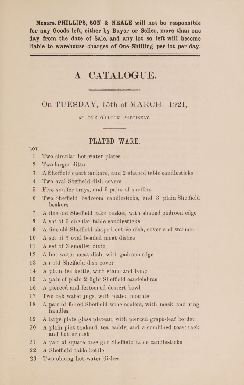 Messrs. PHILLIPS, SON &amp; NEALE will not be responsible for any Goods left, either by Buyer or Seller, more than one day from the date of Sale, and any lot so left will become liable to warehouse charges of One-Shilling per lot per day.    A CATALOGUE. ees &gt; On TUESDAY, 15th of MARCH, 1921, AT ONE O'CLOCK PRECISELY, PLATED WARK. Two circular hot-water plates Two larger ditto A Sheffield quart tankard, and 2 shaped table candlesticks Five snuffer trays, and 5 pairs of snuffers Two Sheffield bedroom candlesticks, and 3 plain Sheffield beakers 1 2 3 4 Two oval Sheffield dish covers D 6 7 A fine old Sheffield cake basket, with shaped gadroon edge 8 A set of 6 circular table candlesticks 9 A fine old Sheffield shaped entrée dish, cover and warmer 10 A set of 3 oval beaded meat dishes 11 A set of 3 smaller ditto 12 A hot-water meat dish, with gadroon edge 13. An old Sheffield dish cover 14 A plain tea kettle, with stand and lamp 15 A pair of plain 2-light Sheffield candelabras 16 A pierced and festooned dessert bowl 17 Two oak water jugs, with plated mounts 18 A pair of fluted Sheffield wine coolers, with mask and ring handles 19 A large plate glass plateau, with pierced grape-leaf border 20 A plain pint tankard, tea caddy, and a combined toast rack and butter dish 21 A pair of square base gilt Sheffield table candlesticks 22 A Sheffield table kettle 23 Two oblong hot-water dishes