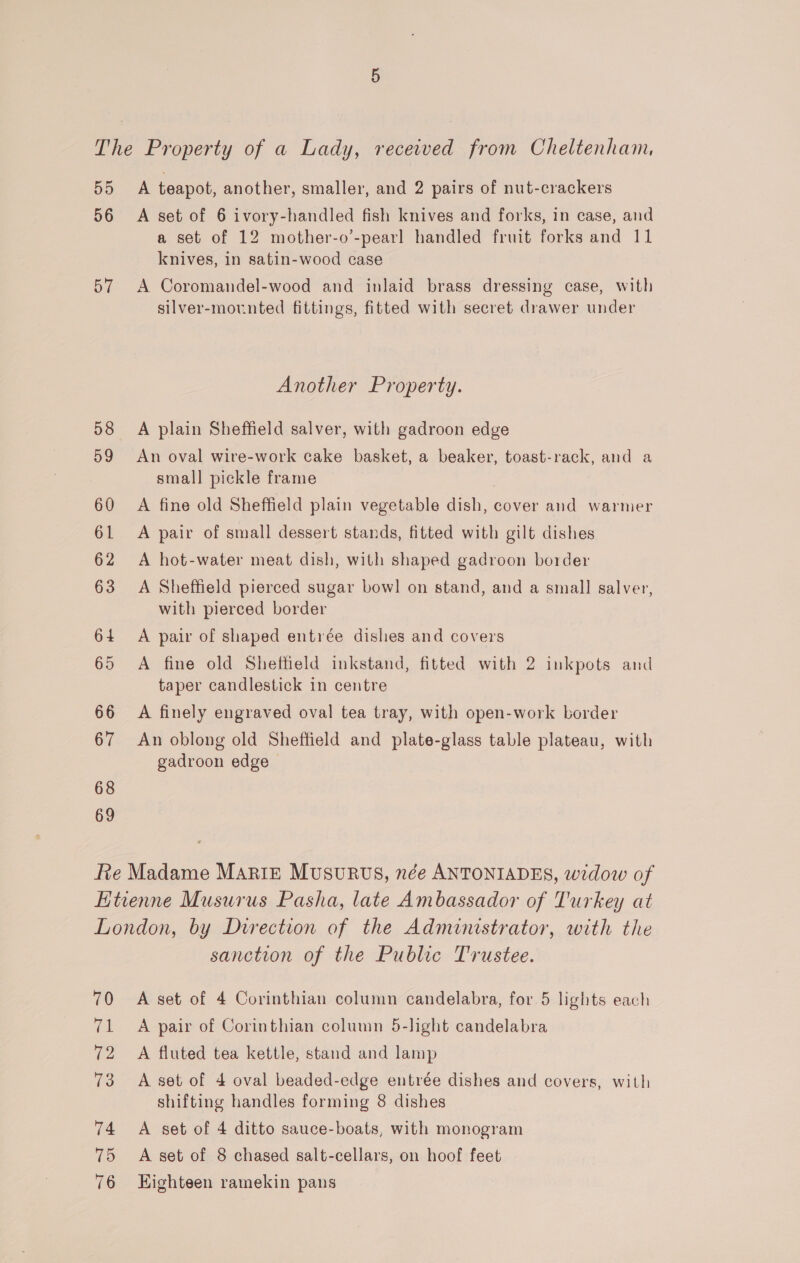 The Property of a Lady, received from Cheltenham, BO: A teapot, another, smaller, and 2 pairs of nut-crackers 56 A set of 6 ivory-handled fish knives and forks, in case, and a set of 12 mother-o’-pearl handled fruit forks and 11 knives, in satin-wood case 57 A Coromandel-wood and inlaid brass dressing case, with silver-mounted fittings, fitted with secret drawer under Another Property. 58 A plain Sheffield salver, with gadroon edge 59 An oval wire-work cake basket, a beaker, toast-rack, and a small pickle frame 60 A fine old Sheffield plain vegetable dish, cover and warmer 61 A pair of small dessert stands, fitted with gilt dishes 62 A hot-water meat dish, with shaped gadroon border 63 A Sheffield pierced sugar bow! on stand, and a small salver, with pierced border 64 A pair of shaped entrée dishes and covers 65 A fine old Sheffield inkstand, fitted with 2 inkpots and taper candlestick in centre 66 A finely engraved oval tea tray, with open-work border 67 An oblong old Sheffield and plate-glass table plateau, with gadroon edge 68 69 Re Madame Mariz Musurvus, née ANTONIADES, widow of Etienne Musurus Pasha, late Ambassador of Turkey at London, by Direction of the Administrator, with the sanction of the Public Trustee. 70 A set of 4 Corinthian column candelabra, for 5 lights each 71 A pair of Corinthian column 5-light candelabra 72 A fluted tea kettle, stand and lamp 73 &lt;A set of 4 oval beaded-edge entrée dishes and covers, with shifting handles forming 8 dishes 74 A set of 4 ditto sauce-boats, with monogram 75 &lt;A set of 8 chased salt-cellars, on hoof feet