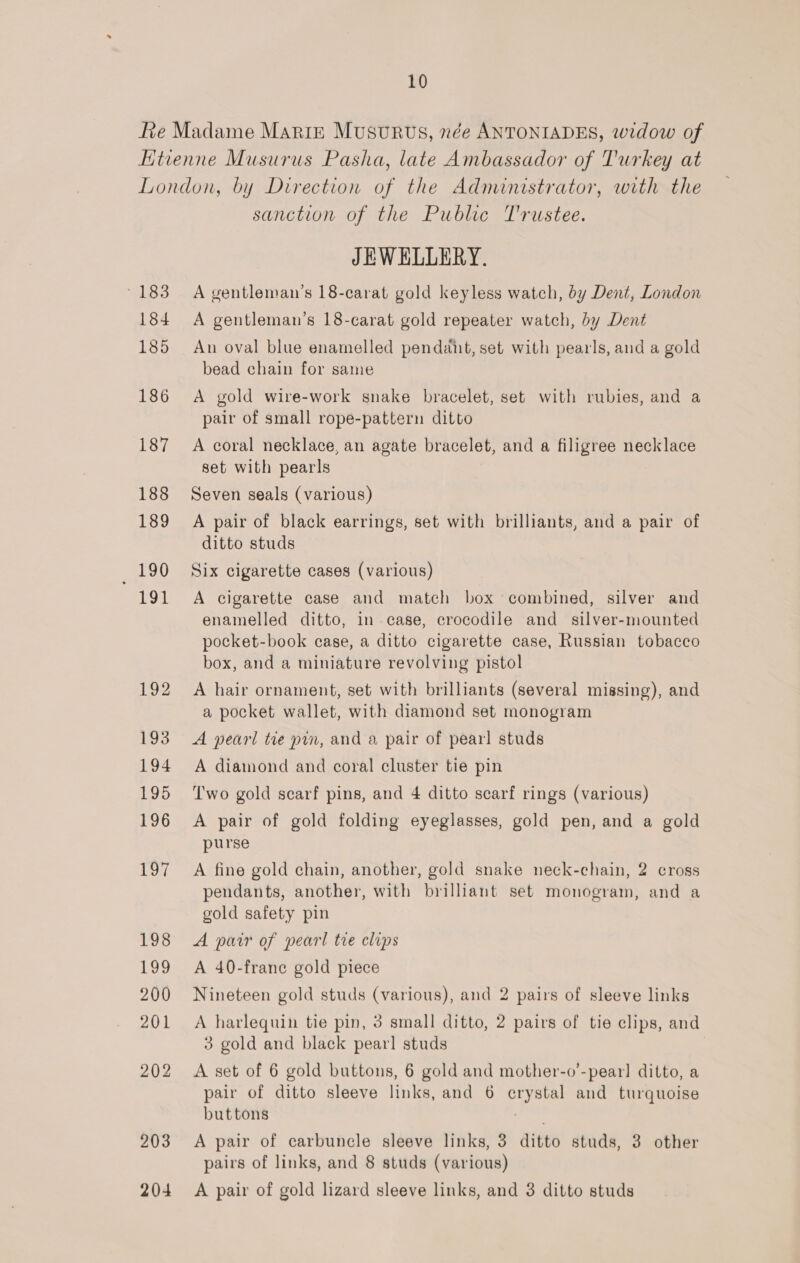 sanction of the Public T'rustee. JEWELLERY. A gentleman’s 18-carat gold keyless watch, by Dent, London A gentleman’s 18-carat gold repeater watch, by Dent An oval blue enamelled pendant, set with pearls, and a gold bead chain for same A gold wire-work snake bracelet, set with rubies, and a pair of small rope-pattern ditto A coral necklace, an agate bracelet, and a filigree necklace set with pearls Seven seals (various) A pair of black earrings, set with brilliants, and a pair of ditto studs Six cigarette cases (various) A cigarette case and match box combined, silver and enamelled ditto, in case, crocodile and_ silver-mounted pocket-book case, a ditto cigarette case, Russian tobacco box, and a miniature revolving pistol A hair ornament, set with brilliants (several missing), and a pocket wallet, with diamond set monogram A pearl tie pin, and a pair of pearl studs A diamond and coral cluster tie pin Two gold scarf pins, and 4 ditto scarf rings (various) A pair of gold folding eyeglasses, gold pen, and a gold purse A fine gold chain, another, gold snake neck-chain, 2 cross pendants, another, with brilliant set monogram, and a gold safety pin A pair of pearl tre clips A 40-frane gold piece Nineteen gold studs (various), and 2 pairs of sleeve links A harlequin tie pin, 3 small ditto, 2 pairs of tie clips, and 3 gold and black pearl studs A set of 6 gold buttons, 6 gold and mother-o’-pearl ditto, a pair of ditto sleeve links, and 6 crystal and turquoise buttons | A pair of carbuncle sleeve links, 3 ditto studs, 3 other pairs of links, and 8 studs (various) A pair of gold lizard sleeve links, and 3 ditto studs