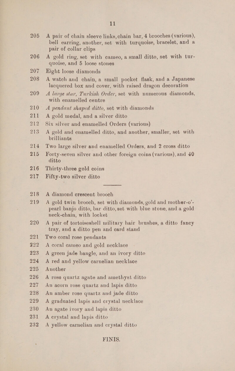 205 A pair of chain sleeve links,chain bar, 4 brooches (various), bell earring, another, set with turquoise, bracelet, and a pair of collar clips A gold ring, set with cameo, a smal] ditto, set with tur- quoise, and 5 loose stones Hight loose diamonds A watch and chain, a small pocket flask, and a Japanese lacquered box and cover, with raised dragon decoration A large stur, Turkish Order, set with numerous diamonds, with enamelled centre A pendant shaped ditto, set with diamonds A gold medal, and a silver ditto Six silver and enamelled Orders (various) A gold and enamelled ditto, and another, smaller, set with brilliants Two large silver and enamelled Orders, and 2 cross ditto Forty-seven silver and other foreign coins (various), and 40 ditto Thirty-three gold coins Fifty-two silver ditto  A diamond crescent brooch A gold twin brooch, set with diamonds, gold and mother-o’- pearl banjo ditto, bar ditto, set with blue stone, and a gold neck-chain, with locket A pair of tortoiseshell military hair brushes, a ditto fancy tray, and a ditto pen and card stand Two coral rose pendants A coral cameo and gold necklace A green jade bangle, and an ivory ditto A red and yellow carnelian necklace Another A rose quartz agate and amethyst ditto An acorn rose quartz and lapis ditto An amber rose quartz and jade ditto A graduated lapis and crystal necklace An agate ivory and lapis ditto A crystal and lapis ditto A yellow carnelian and crystal ditto FINIS.
