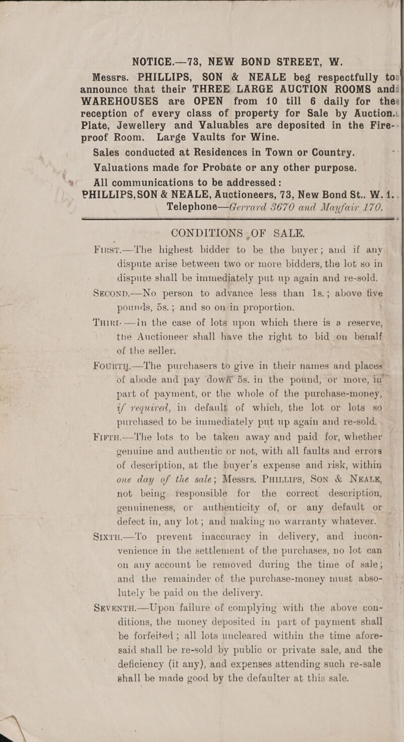  NOTICE.—73, NEW BOND STREET, W. Messrs. PHILLIPS, SON &amp; NEALE beg respectfully too announce that their THREE LARGE AUCTION ROOMS andi WAREHOUSES are OPEN from 10 till 6 daily for thee reception of every class of property for Sale by Auction... Plate, Jewellery and Valuables are deposited in the Fire-- proof Room. Large Vaults for Wine. Sales conducted at Residences in Town or Country. Valuations made for Probate or any other purpose. All communications to be addressed : PHILLIPS,SON &amp; NEALE, Auctioneers, 73, New Bond St.. W. 1.. Telephone—Gerrard 3670 and Mayfair 170.   CONDITIONS ,OF SALE. Firs?.—The highest bidder to be the buyer; and if any dispute arise between two or more bidders, the lot so in dispute shall be immediately put up again and re-sold. SECOND.—No person to advance less than 1s.; above five pounds, 5s.; and so on in proportion. THirt- —in the case of lots upon which there is a reserve, | the Auctioneer shall have the right to bid on benalf of the seller. . Fourry.—The purchasers to give in their names and places of abode and pay dowft 5s. in the pound, or more, in part of payment, or the whole of the purchase-money, if required, 11 defaulf of which, the lot or lots so purchased to be immediately put up again and re-sold. Firru.—the lots to be taken away and paid for, whether — genuine and authentic or not, with all faults and errors of deseription, at the buyer's expense and risk, within one day of the sale; Messrs. Painiirs, Son &amp; NEALE, not being responsible for the correct description, genuineness, or authenticity of, or any default or — defect in, any lot; and making no warranty whatever. SixrtH.—lTo prevent inaccuracy in delivery, and incon- venience in the settlement of the purchases, no lot can on any account be removed during the time of sale, and the remainder of the purchase-money must abso- lutely be paid on the delivery. SevENTH.—Upon failure of complying with the above con- ditions, the money deposited in part of payment shall be forfeited ; all lots uncleared within the time afore- said shall be re-sold by public or private sale, and the deficiency (it any), and expenses attending such re-sale shall be made good by the defaulter at this sale. 