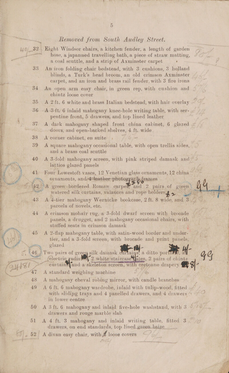ae cd  aa SS ee ee) ee Removed from South Audley Street. 32. Hight Windsor chairs, a kitchen fender, a length of garden a coal scuttle, and a strip of Axminster carpet ‘ 33... Apion folding chair bedstead, with 3 cushions, 3 holland blinds, a Turk’s head broom, an old crimson Axminster carpet, and an iron and brass rail fender, with 3 fire irons 34 An open arm easy chair, in green rep, with cushion and chintz loose cover 35 A 2ft. 6 white and brass Italian bedstead, with hair overlay 36 -A-3-ft: 6 inlaid mahogany knee-hole writing table, with ser-. pentine front, 5 drawers, and top lined leather | 37 A dark mahogany shaped front china cabinet, 6 glazed | doors, and open-backed shelves, 4 ft. wide 38 &lt;Acorner cabinet, en suite , — 39 A square mahogany occasional table, with open trellis sides, . and a brass coal scuttle 40 A 3-fold mahogany screen, with pink striped damask and ve lattice glazed panels 41 Four Lowestoft vases, 12 Venetian glass ornaments, 12 china” +  ) 42, a green bordered Roman carpe? and 2. pairs of gee é . we eh ei watered silk curtains, valances and rope holdersg 4 a my 43 A d-tier mahogany Wernicke bookcase, 2 ft. 8 wide, and 3. ‘parcels of novels, ete. Bee) , 44 A crimson mohair rug, a 3-fold dwarf screen with brocade — fea : panels, a drugget, and 2 mahogany occasional chairs, with oe stuffed seats in crimson damask ns an | 45 &lt;A 2-flap mahogany table, with satin-wood border and under-- tier, and a 3-fold screen, with brocade and print panels, DANAE IN and a skeleton screen, Ww ae Pa rr curtain  ith cretonne drapery 48 A mahogany cheval robing mirror, with candle branches : 49 &lt;A 6 ft. 6 mahogany wardrobe, inlaid with tulip-wood, fitted — / | | with sliding trays and 4 panelled drawers, and 4 drawers ~ - / f in lower centre | 50 A 3ft. 6 mahogany and inlaid five-hole washstand, with 8 © 4° 7 ., drawers and rouge marble slab } 51 A 4 ft. 3 mahogany and inlaid writing table, fitted 3 drawers, on end standards, top lined _green_haize 92 A divan easy chair, with f loose Covers!) (GF (3 - 