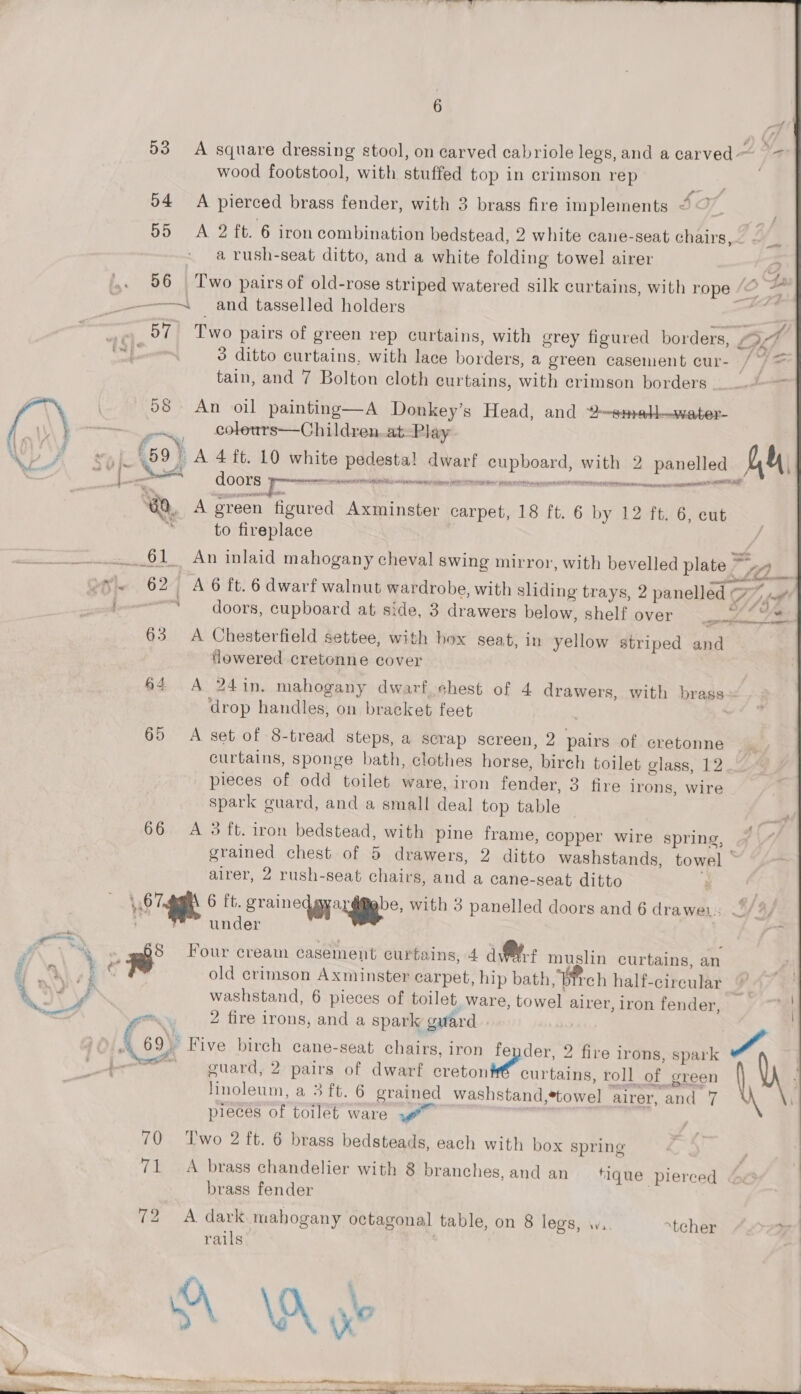 a =. 6  53 A square dressing stool, on carved cabriole legs, and a carved ~ wood footstool, with stuffed top in crimson rep o4 A pierced brass fender, with 3 brass fire implements &lt; 55 A 2 ft. 6 iron combination bedstead, 2 white cane-seat chairs,— - ‘s » a rush-seat ditto, and a white folding towel airer D 56 Two pairs of old-rose striped watered silk curtains, with rope Ke ? * —— —~ and tasselled holders i 57 Two pairs of green rep curtains, with grey figured borders, La 3 ditto curtains, with lace borders, a green casement cur- / /= tain, and 7 Bolton cloth curtains, with crimson borders — = 98 An oil painting—A Donkey’s Head, and ?—smal—water- —~~ en COIS —Children.at=Play «| (59) A 4 ft. 10 white pedestal dwarf cupboard, with 2 panelled hh a wi % ae : x nnn lett = — doors: re a “GQ, A green figured Axminster carpet, 18 ft. 6 by 12 ft. 6, eut r, to fireplace NAPE OMT NINES ire NOIR MORIA Hey hae stow 61 An inlaid mahogany cheval swing mirror, with bevelled pits 7, oN ~ 62 A6 ft. 6 dwarf walnut wardrobe, with sliding trays, 2 panelled 7. io doors, cupboard at side, 3 drawers below, shelf over ee ae 63 A Chesterfield settee, with hox seat, in yellow striped and flowered cretonne cover 64 A 24in. mahogany dwarf shest of 4 drawers, with brass~ drop handles, on bracket feet 65 A set of 8-tread steps, a scrap screen, 2 pairs of cretonne curtains, sponge bath, clothes horse, birch toilet glass, 12 pieces of odd toilet ware, iron fender, 3 fire irons, wire spark guard, and a small deal top table 66 A 3 ft. iron bedstead, with pine frame, copper wire spring, grained chest of 5 drawers, 2 ditto washstands, towel ‘ airer, 2 rush-seat chairs, and a cane-seat ditto . 67 6 ft. grained an gdgbe, with 3 panelled doors and 6 drawer, // ~ ¥ under Pecimais c . - : 2 : Four cream casement curtains, 4 dM muslin curtains, an old crimson Axminster carpet, hip bath, Bch half-cireular © yf | washstand, 6 pieces of toilet. ware, towel airer, iron fender, i 2 fire irons, and a spark guard y: 4 &lt; By * dence APM  . 69) Five birch cane-seat chairs, iron fe der, 2 fire irons, spark |. Semin guard, 2 pairs of dwarf ecretonté curtains, roll of green nN ‘ linoleum, a 3ft. 6 grained washstand,*towel airer, and 7 pieces of toilet ware | 70 Two 2 ft. 6 brass bedsteads, each with box spring 71 A brass chandelier with 8 branches, and an fique pierced brass fender 72 A dark. mahogany octagonal table, on 8 legs, wa. tcher yi rails 3 A \A xX? x ;