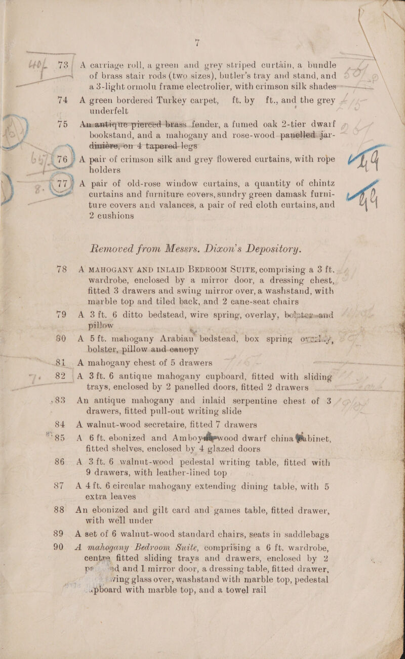 Kb ( yt : ta : Ee Law f | A carriage roll, a green and prey striped curtain, a bundle of brass stair rods (two sizes), butler’s tray and stand, and ft. by ft., and the grey 74 A green bordered Turkey carpet, underfelt ae damereyon + tapered-legs » | 76&gt; A pair of crimson silk and grey flowered curtains, with rope - holders i 17 77) A pair of old-rose window curtains, a quantity of chintz a Ne oe ~ curtains and furniture covers, sundry green damask furni- ture covers and valances, a pair of red cloth curtains, and 2 cushions  Removed from Messrs. Dixon's Depository. 78 A MAHOGANY AND INLAID BEDROOM SUITE, comprising a 3 ft. wardrobe, enclosed by a mirror door, a dressing chest, fitted 3 drawers and swing mirror over, a washstand, with marble top and tiled back, and 2 cane-seat chairs 79 A 3ft. 6 ditto bedstead, wire spring, overlay, bolstemsend . pillow 80 A 5ft. mahogany Arabian peace box spring ovedlay, bolster, pillow and-eanopy 81 A mahogany chest of 5 drawers 82 A 3ft. 6 antique mahogany cupboard, fitted with sliding ~~ trays, enclosed by 2 panelled doors, fitted 2 drawers -83 An antique mahogany and inlaid serpentine chest of 3 drawers, fitted pull-out writing slide 84 A walnut-wood secretaire, fitted 7 drawers *85 A 6ft. ebonized and Ambo yal=wood dwarf china @abinet, fitted shelves, enclosed by 4 glazed doors 86 A 3ft.6 walnut-wood pedestal writing table, fitted with 9 drawers, with leather-lined top 87 A 4ft. 6 circular mahogany extending dining table, with 5 extra leaves 88 An ebonized and gilt card and games table, fitted drawer, with well under 89 A set of 6 walnut-wood standard chairs, seats in saddlebags 90 A mahogany Bedroom Suite, comprising a 6 ft. wardrobe, centra fitted sliding trays and drawers, enclosed by 2 pe ad and 1 mirror door, a dressing table, fitted drawer, wing glass over, washstand with marble top, pedestal ‘upBoard with marble top, and a towel rail  