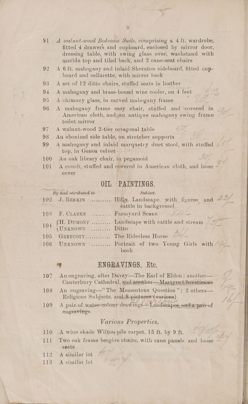 91 A walnut-wood Bedroom Suite, comprising a 4 ft. wardrobe, fitted 4 drawers and cupboard, enclosed by mirror door, dressing table, with swing glass over, washstand with marble top and tiled back, and 2 cane-seat chairs 92 &lt;A 6 ft. mahogany and inlaid Sheraton sideboard, fitted cup- board and cellarette, with mirror back 93 A set of 12 ditto chairs, stuffed seats in leather 94 A mahogany and brass-bound wine cooler, on 4 feet 95 &lt;A chimney glass, in carved mahogany frame 96 A mahogany frame easy chair, stuffed and -covered in American cloth, and.an antique mahogany swing frame toilet mirror 97 &lt;A walnut-wood 2-tier octagonal table 98 An ebonized side table, on stretcher supports top, in Genoa velvet 100 An oak library chair, in pegamoid 101 A couch, stuffed and covered in American eloth, and loose cover OIL PAINTINGS. ed) By and, attributed to . Subject. £02. GBENKIN. 0.0 ag arhes Hilke Landscape. with figures and . cattle in background : LOS) = By Aa to oes 5 Farmyard Scene 104 fH. Dumont ......... Landscape with cattlé and stream 1 UNKNOWNS YEG Ditto ; TOU SAGRWT COP eee. oo The Riderless Horse ~ IR OW IN UA Saath Pi Portrait of two Young Girls with book bs ENGRAVINGS, Ete. 107 Anengraving, after Davey—The Earl of Eldon; another— Canterbury Cathedral, and another—Martyre Chrestienne  108 An engraving—“ The Momentous Question”; 2 others— Religious Subjects, and,8-pietures*(various) | 109 A pair of water-colour drawings—Landscapes;andaspair-of engravings Various Properties. 110 A wine shade Wilton pile carpet, 15 ft. by 9 ft. 111 Two oak frame bergere chairs, with cane panels and loose seats 112. A similar lot 113 A similar lot ; 