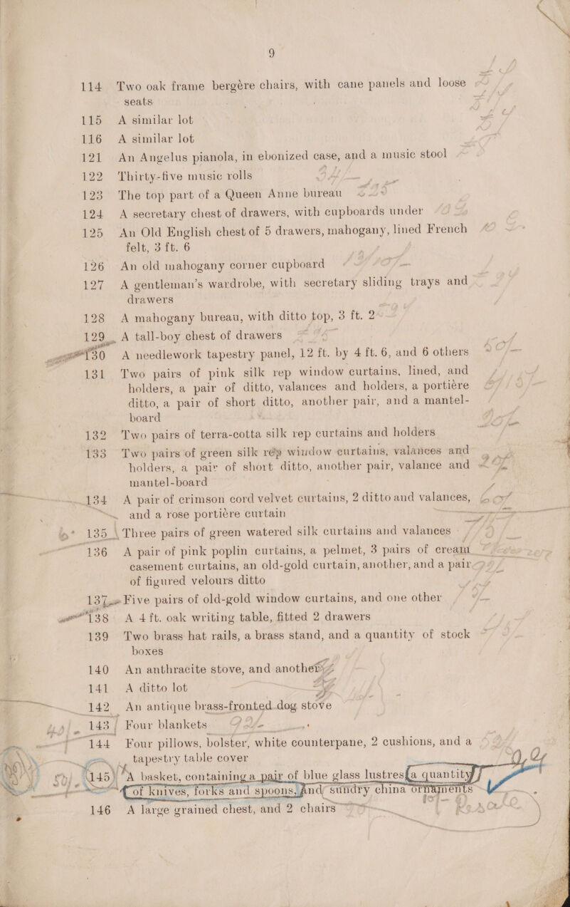 S) 114. Two oak frame bergére chairs, with cane panels and loose seats 115 A similar lot 116 A similar lot 121 An Angelus pianola, in ebonized case, and a music stool 122 Thirty-five music rolls A 123. The top part of a Queen Anne bureau 124 A secretary chest of drawers, with cupboards under 125 An Old English chest of 5 drawers, mahogany, lined French felt, oS Th°8 126 An old mahogany corner cupboard 127 A gentleman’s wardrobe, with secretary sliding trays and drawers 128 A mahogany bureau, with ditto top, 3 ft. 2 129. A tall-boy chest of drawers i tte 30 A needlework tapestry panel, 12 ft. by 4 ft.6, and 6 others * | 131 Two pairs of pink silk rep window curtains, lined, and holders, a pair of ditto, valances and holders, a portiere ditto, a pair of short ditto, another pair, and a mantel- board      132 Two pairs of terra-cotta silk rep curtains and holders eS 133. Two pairs of green silk rép window curtains, valances 6 keane 4 holders, a pair of short ditto, another pair, valance and = Oh | mantel-board 3 4 e 134 A pair of crimson cord velvet curtains, 2 ditto and valances, 4 -” : ; and a rose portiere curtain Hs nme ea * 135 \ Three pairs of green watered silk curtains and valances | 136 A pair of pink poplin curtains, a pelmet, 3 pairs of cream | casement curtains, an old-gold curtain, another, and a pair : of figured velours ditto hae. : . ; 137. Five pairs of old-gold window curtains, and one other | . gear? oui we 138 &lt;A 4ft. oak writing table, fitted 2 drawers 139 Two brass hat rails, a brass stand, and a quantity of stock : . boxes 140 An anthracite stove, and another) 141. A ditto lot a a (142 An antique brass-fronted.dog stove i 143 / Four blankets = Ue bi | : ee | 44 Four pillows, bolster, white counterpane, 2 cushions, and a | nO) \y ae gle tapes try table cover ~y | aya aa (145) “A basket, containing a pair of blue glass lustres{a | 1 ati nd suidry china of , (a7. of knives, 146 A large grained chest, and 2 chairs 9th ie &lt;ee forks and spoons,  
