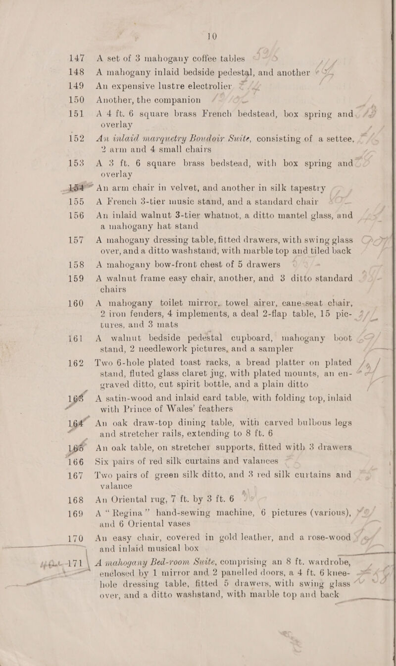 10 147 A set of 3 mahogany coffee tables 148 A mahogany inlaid bedside pedestal, and another + 149 An expensive lustre electrolier © 150 Another, the companion | 151 A 4 ft. 6 square brass French hadsteaa: box spring and. /&lt;’ overlay 152 An imlard marquetry Boudoir Suite, consisting of a settee, 2 arm and 4 small chairs 153 A 3 ft. 6 square brass bedstead, with box spring and overlay A864 An arm chair in velvet, and another in silk tapestry 155 A French 3-tier music stand, and a standard chair 156 An inlaid walnut 3-tier whatnot, a ditto mantel glass, and a mahogany hat stand 157 A mahogany dressing table, fitted drawers, with swing glass over, anda ditto washstand, with marble top and tiled back 158 A mahogany bow-front chest of 5 drawers 159 &lt;A walnut frame easy chair, another, and 3 ditto standard chairs 160 A mahogany toilet mirror, towel airer, cane,seat chair, 2 iron fenders, 4 implements, a deal 2-flap table, 15 pic- / tures, and 3 mats 161 &lt;A walnut bedside pedestal cupboard, mahogany boot stand, 2 needlework pictures, and a sampler 162 Two 6-hole plated toast racks, a bread platter on plated /, | stand, fluted glass claret jug, with plated mounts, an en- “© ~~ graved ditto, cut spirit bottle, and a plain ditto | 166 A satin-wood and inlaid ecard table, with folding top, inlaid 2 with Prince of Wales’ feathers L64” An oak draw-top dining table, with carved bulbous legs “and stretcher rails, extending to 8 ft. 6 1po An oak table, on stretcher supports, fitted with 3 drawers 166 Six pairs of red silk curtains and valances 167 ‘Two pairs of green silk ditto, and 3 red silk curtains and valance 169 A “Regina” hand-sewing machine, 6 pictures (various), and 6 Oriental vases 170 An easy chair, covered in gold leather, and a rose-wood Bf and inlaid musical box bibdate ~17 1 \ A mahogany Bed-room Suite, comprising an 8 ft. wardrobe, a Pe enclosed by 1 mirror and, 2 panelled doors, a 4 ft. 6 knee- - hole dressing table, fitted 5 drawers, with swing glass “' over, and a ditto washstand, with marble top and back 