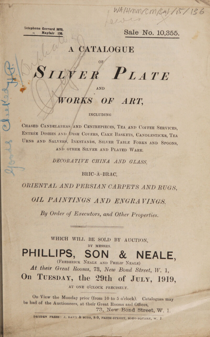    WA f+ ta ff if f j fay @ ; , js f Telephone Gerrard 3670, Sale N O 10 355 e 9 M % Mayfair 170,  A CATALOGUE SIBverR PLare _/ WORKS OF ART. INCLUDING CHASED Be ilevs RAS AND CENTREPIECES, TEA AND COLMFER SERVICES, ENTREE DISHES AND Disu Covers, CakE BASKETS, CANDLESTICKS, TEA URNS AND Savers, INKSTANDS, SiLveR TABLE FORKS AND SPOONS, AND OTHER SILVER AND PLATED WARE. DECORATIVE CHINA AND GLASS BRIC-A-BRAC, ORIENTAL AND PERSIAN CARPETS AND RUGS, OLL PAINTINGS AND ENGRAVINGS By Order of Executors, and Other Properties.   WHICH WILL BE SOLD BY AUCTION, BY MESSRS. PHILLIPS, SON &amp; NEALE, es aaick NEALE ann Partie NEALE) At their Great ftooms, 73, New Bond Street, W. AT ONE O'CLOCK PRECISELY.  On View the Monday prior évon 10 to 5 o’clock). Catalogues may be had of the Auctioneers, at their Great Rooms and Offices, 73, New Bond Street, W. 1.  | PRYDEN PRESS: J, DAvy &amp; SONS, 8-9, FRITH-STRENT, SOHO-SQUARE, w. 1. MG ~~ A Ee Hs