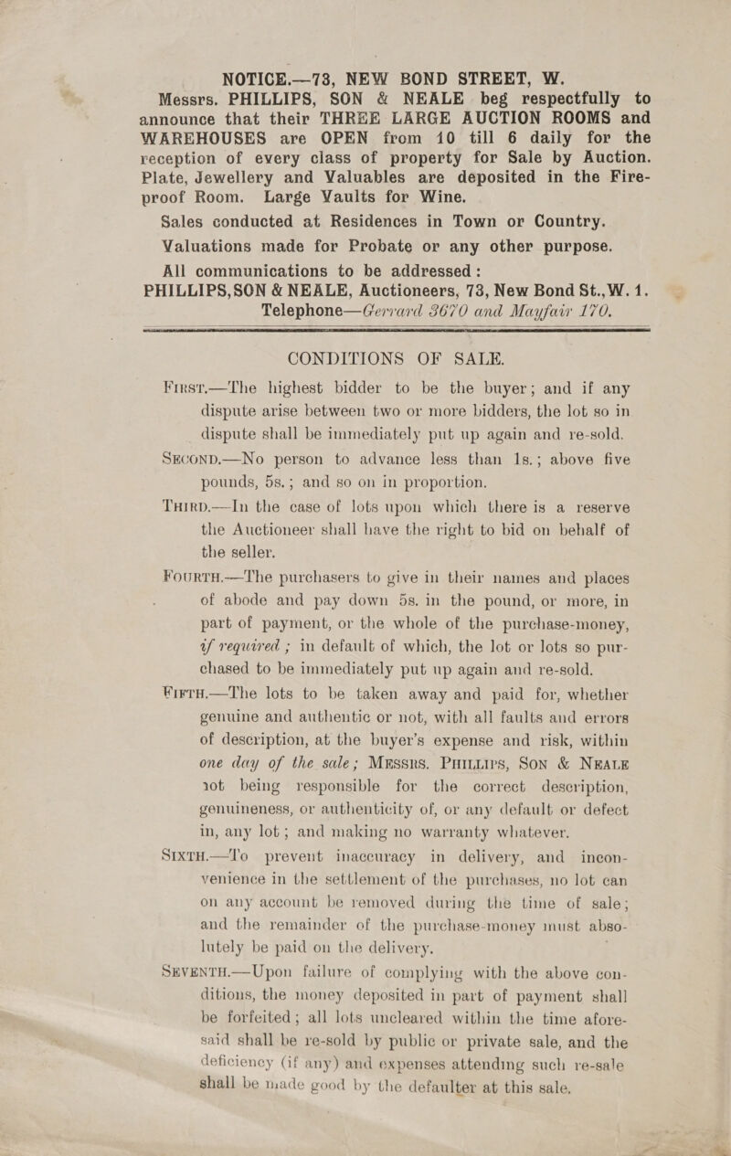 NOTICE.—73, NEW BOND STREET, W. Messrs. PHILLIPS, SON &amp; NEALE beg respectfully to announce that their THREE LARGE AUCTION ROOMS and WAREHOUSES are OPEN from 10 till 6 daily for the reception of every class of property for Sale by Auction. Plate, Jewellery and Valuables are deposited in the Fire- proof Room. Large Vaults for Wine. Sales conducted at Residences in Town or Country. Valuations made for Probate or any other purpose. All communications to be addressed : PHILLIPS,SON &amp; NEALE, Auctioneers, 73, New Bond St., W. 1. Telephone—Gerrard 3670 and Mayfair 170.     CONDITIONS OF SALE. First.—The highest bidder to be the buyer; and if any dispute arise between two or more bidders, the lot so in _ dispute shall be immediately put up again and re-sold. SECOND.—No person to advance less than 1s.; above five pounds, 5s.; and so on in proportion. THirD.—In the case of lots upon which there is a reserve the Auctioneer shall have the right to bid on behalf of the seller. FourtH.—The purchasers to give in their names and places of abode and pay down 5s. in the pound, or more, in part of payment, or the whole of the purchase-money, uf required ; in default of which, the lot or lots so pur- chased to be immediately put up again and re-sold. WirTtH.—The lots to be taken away and paid for, whether genuine and authentic or not, with all faults and errors of description, at the buyer’s expense and risk, within one day of the sale; Messrs. Puiiiirs, Son &amp; NEALE aot being responsible for the correct description, genuineness, or authenticity of, or any default or defect in, any lot; and making no warranty whatever. SIxTH.—T'o prevent inaccuracy in delivery, and incon- venience in the settlement of the purchases, no lot can on any account be removed during the time of sale; and the remainder of the purchase-money must abso- lutely be paid on the delivery. | SEVENTH.—Upon failure of complying with the above con- ditions, the money deposited in part of payment shall be forfeited; all lots uncleared within the time afore- said shall be re-sold by public or private sale, and the deficiency (if any) and expenses attending such re-sale shall be made good by the defaulter at this sale.