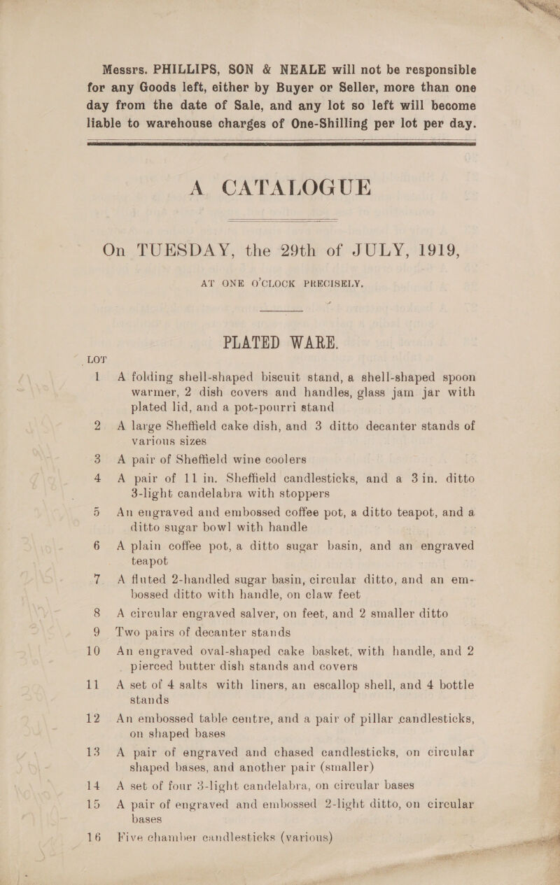  Messrs. PHILLIPS, SON &amp; NEALE will not be responsible for any Goods left, either by Buyer or Seller, more than one day from the date of Sale, and any lot so left will become liable to warehouse charges of One-Shilling per lot per day. ee   A CATALOGUE   On TUESDAY, the 29th of JULY, 1919, AT ONE O'CLOCK PRECISELY, PLATED WARE. Lor 1 A folding shell-shaped biseuit stand, a shell-shaped spoon warmer, 2 dish covers and handles, glass jam jar with plated lid, and a pot-pourri stand 2 A large Sheffield cake dish, and 3 ditto decanter stands of Varlous S1Zes 3. A pair of Sheffield wine coolers 4 A pair of 11 in. Sheffield candlesticks, and a ain. ditto 3-light candelabra with stoppers qn An engraved and embossed coffee pot, a ditto teapot, and a ditto sugar bowl with handle . 6 A plain coffee pot, a ditto sugar basin, and an Paces teapot 7. A fluted 2-handled sugar basin, circular ditto, and an em- bossed ditto with handle, on claw feet A circular engraved salver, on feet, and 2 smaller ditto Two pairs of decanter stands 10 An engraved oval-shaped cake basket, with handle, and 2 pierced butter dish stands and covers 11 A set of 4 salts with liners, an escallop shell, and 4 bottle stands 12 An embossed table centre, and a pair of pillar candlesticks, on shaped bases 13. A pair of engraved and chased candlesticks, on circular shaped bases, and another pair (smaller) 14 A set of four 3-light candelabra, on circular bases 15 A pair of engraved and embossed 2-light ditto, on circular bases