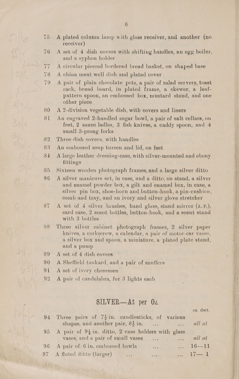 81 88 89 90 Saal 92 6 A plated column lamp with glass receiver, and another (no. receiver) A set of 4 dish covers with shifting handles, an egg boiler, and a syphon holder A circular pierced bordered bread basket, on shaped base A china meat well dish and plated cover A pair of plain chocolate pots, a pair of salad servers, toast rack, bread board, in plated frame, a skewer, a leaf- pattern spoon, an embossed box, mustard stand, and one other piece A 2-division vegetable dish, with covers and liners An engraved 2-handled sugar bowl, a pair of salt cellars, on feet, 2 sauce ladles, 3 fish knives, a caddy spoon, and 4 small 3-prong forks | Three dish covers, with handles An embossed soup tureen and lid, on feet A large leather dressing-case, with silver-mounted and ebony fittings Sixteen wooden photograph tian and a large silver ditto A silver manicure set, in case, and a ditto, on stand, a silver and enamel powder box, a gilt and enamel box, in case, a silver pin box, shoe-horn and button-hook, a pin-cushion, comb and tray, and an ivory and silver glove stretcher A set of + silver brushes, hand glass, stand mirror (A. F.), card case, 2 scent bottles, button-hook, and a scent stand with 3 bottles Three silver cabinet photograph frames, 2 silver paper knives, a corkscrew, a calendar, a pair of motor-car vases, a silver box and spoon, a miniature, a plated plate stand, and a pump A set of 4 dish covers A Sheffield tankard, and a pair of snuffers A set of ivory chessmen A pair of candelabra, for 3 lights each SILVER—At per Oz. oz. dwt. Three pairs of 74 in. candlesticks, of various shapes, and another pair, 8$in. —... all at A pair of 941in. ditto, 2 vase holders with piss vases, and a pair of small vases... woe; OL Ob A pair of 6 in. embossed bowls 7 .. 16—I11 A fluted ditto (larger) uae a .. l7— 1